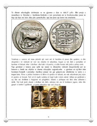 9
Te dhenat arkeologjike deshmojne se ne gjysmen e dyte te shek.V p.Kr. filloi prerja e
monedhave te Dyrrahut e Apollonise.Simbolet e tyre perserisnin ato te Korkyres,duke pasur ne
faqe nje lope me vicin duke pire qumesht,dhe nga ana tjeter nje katror me ornamente.
Vendosja e varreve në tuma përreth një varri më të hershëm të pasur dhe qendror, si dhe
shoqërimi i të vdekurit në varr me objekte të ndryshme, tregon se tek ilirët e periudhës së
hershme të hekurit ishte i zhvilluar dhe kulti i të parëve, si edhe besimi mbi jetën e përtej varrit.
Nga germimet e tumave jane sjelle nje numer te dhenash:te vdekurit shoqeroheshin per ne
banesen e fundit me objekte te shumta si:byzylyke argjendi,vathe e gjerdane ari etj.Iliret ishin
besimtare.Tempulli i perendise Apollon,i punuar me gur gelqeror,me mbishkrime te vjetra e e
tregon kete. Përsa u përket besimeve të ilirëve të epokës së hekurit, ato nuk ndryshonin prej atyre
të epokës së bronzit. Një rol të madh vazhdon të luajë kulti i tokës mëmë i lidhur me pjellorinë e
saj dhe me zhvillimin e bujqësisë në përgjithësi. Shumë e përhapur tek ilirët ishte adhurimi i
diellit. Një kult tjetër shumë i zhvilluar tek ilirët, sidomos tek ata të krahinave jugore, ishte dhe
gjarpri si simbol i pjellorisë ,si qenie mbrojtëse nga syri i keq etj.
 