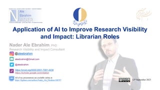 aleebrahim@Gmail.com
@aleebrahim
https://orcid.org/0000-0001-7091-4439
https://scholar.google.com/citation
Nader Ale Ebrahim, PhD
Research Visibility and Impact Consultant
12th September 2023
All of my presentations are available online at:
https://figshare.com/authors/Nader_Ale_Ebrahim/100797
@aleebrahim
Application of AI to Improve Research Visibility
and Impact: Librarian Roles
 