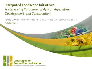 Integrated Landscape Initiatives:
An Emerging Paradigm for African Agriculture,
Development, and Conservation
Jeffrey C. Milder,Abigail K. Hart, Phil Dobie, Joshua Minai, and Christi Zaleski
October 2012
 