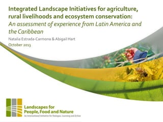 Integrated Landscape Initiatives for agriculture,
rural livelihoods and ecosystem conservation:
An assessment of experience from Latin America and
the Caribbean
Natalia Estrada-Carmona & Abigail Hart
October 2013

 