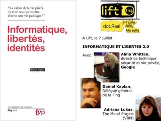 A Lift, le 7 juillet INFORMATIQUE ET LIBERTES 2.0 Avec Alma Whitten , directrice technique sécurité et vie privée, Google Adriana Lukas , The Mine! Project (VRM) Daniel Kaplan , Délégué général de la Fing 