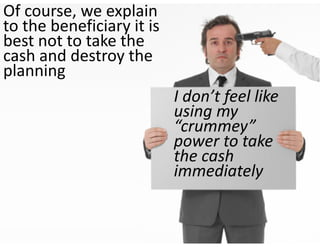 Of course, we explain 
to the beneficiary it is 
best not to take the 
cash and destroy the 
planning
                            I don’t feel like 
                            using my 
                            “crummey” 
                            power to take 
                            the cash 
                            immediately
 