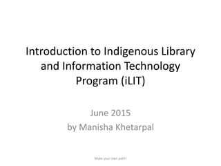 Introduction to Indigenous Library
and Information Technology
Program (iLIT)
June 2015
by Manisha Khetarpal
Make your own path!
 