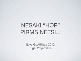 NESAKI “HOP”
PIRMS NEESI...

  iLive GoAfﬁliate 2012
     Rīga, 20.janvāris
 