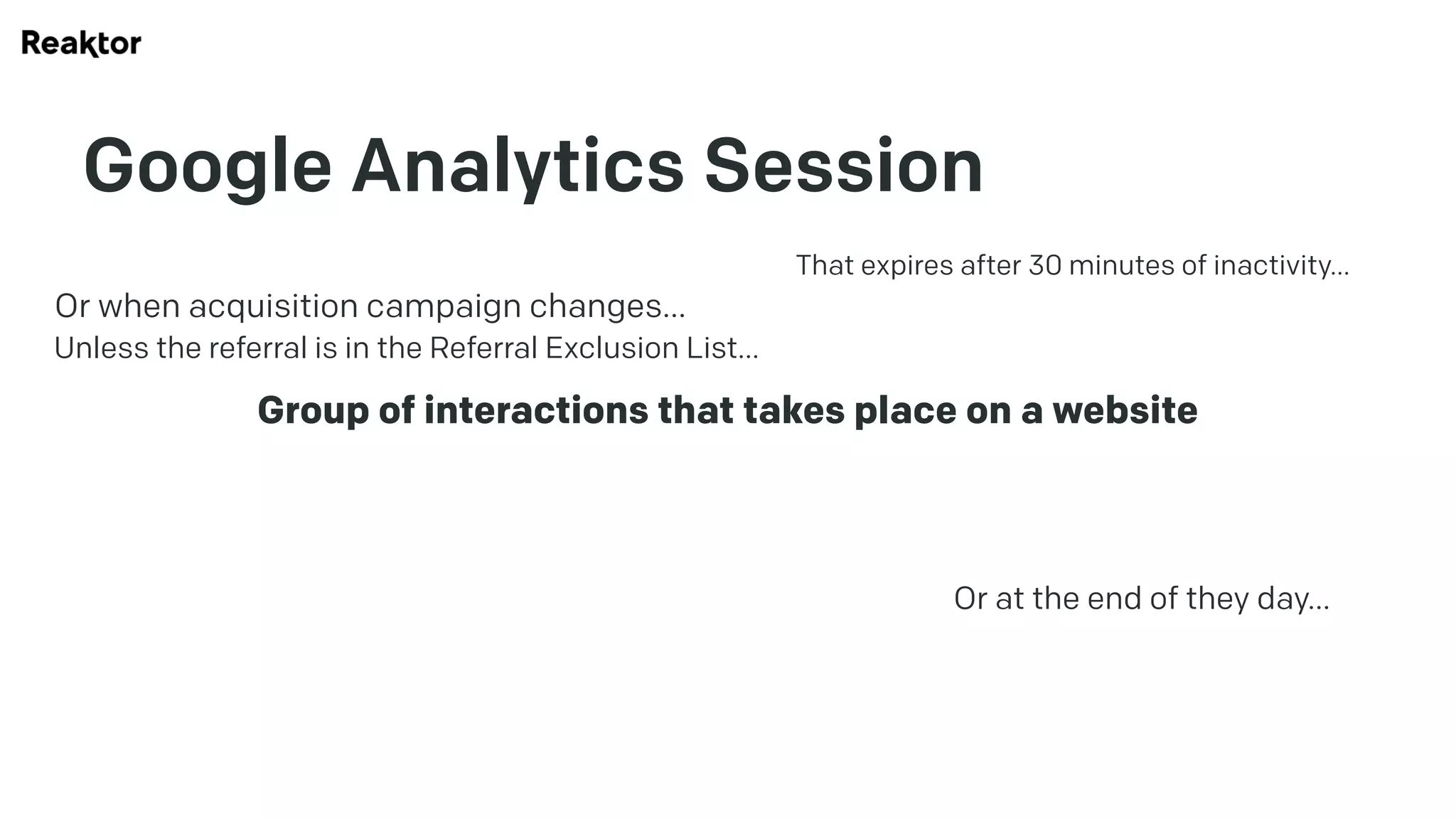 Google Analytics Session
Group of interactions that takes place on a website
That expires after 30 minutes of inactivity…
Or at the end of they day…
Or when acquisition campaign changes…
Unless the referral is in the Referral Exclusion List…
 