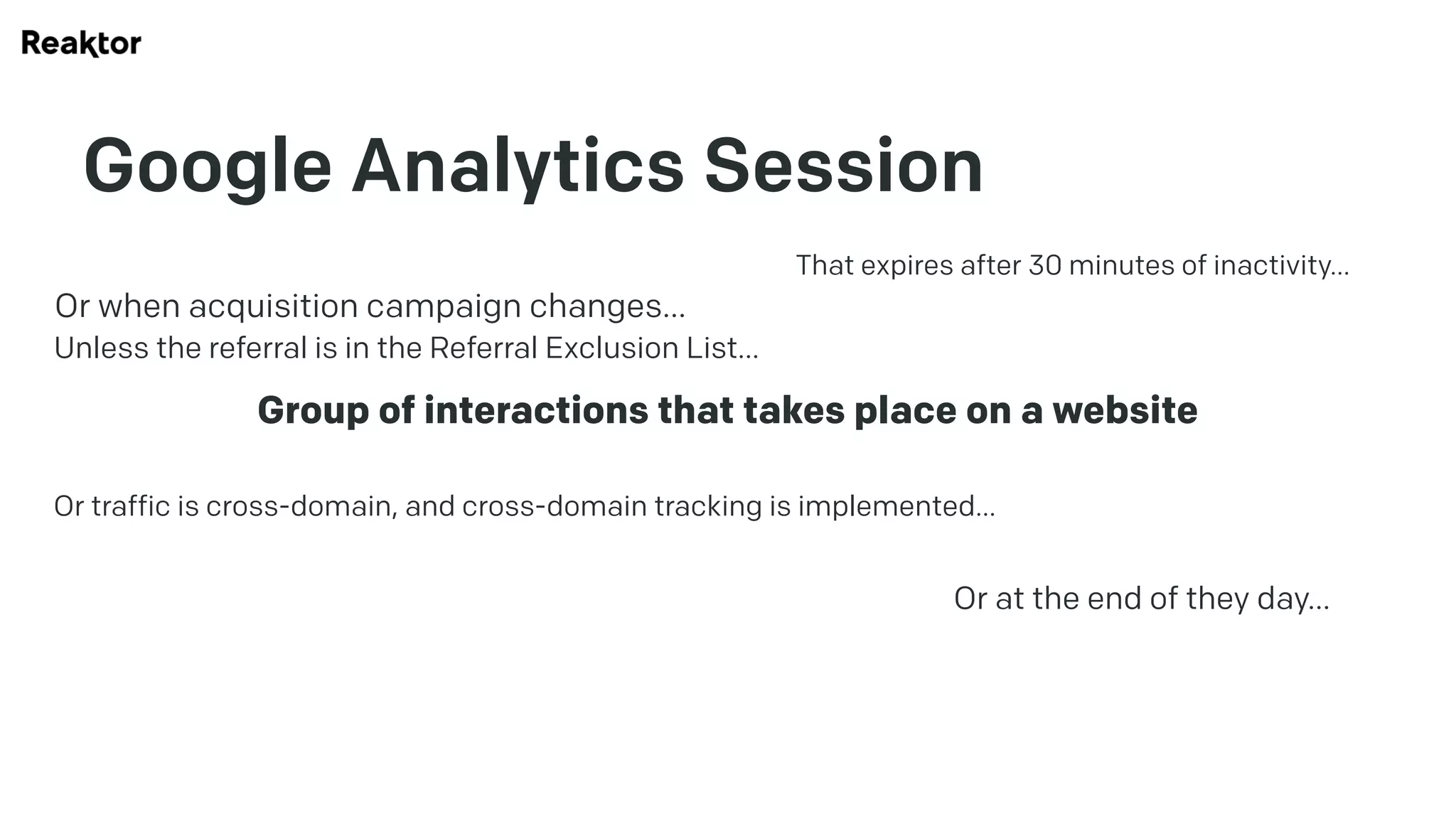 Google Analytics Session
Group of interactions that takes place on a website
That expires after 30 minutes of inactivity…
Or at the end of they day…
Or when acquisition campaign changes…
Unless the referral is in the Referral Exclusion List…
Or traffic is cross-domain, and cross-domain tracking is implemented…
 
