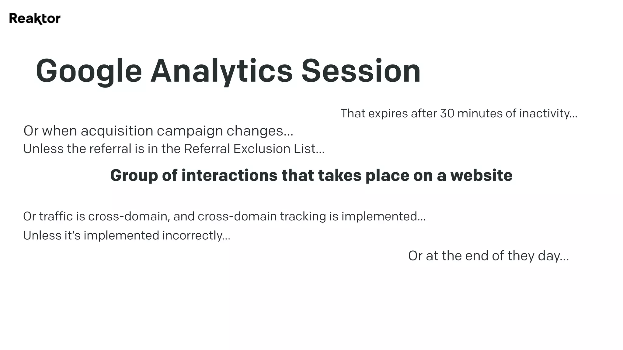 Google Analytics Session
Group of interactions that takes place on a website
That expires after 30 minutes of inactivity…
Or at the end of they day…
Or when acquisition campaign changes…
Unless the referral is in the Referral Exclusion List…
Or traffic is cross-domain, and cross-domain tracking is implemented…
Unless it’s implemented incorrectly…
 