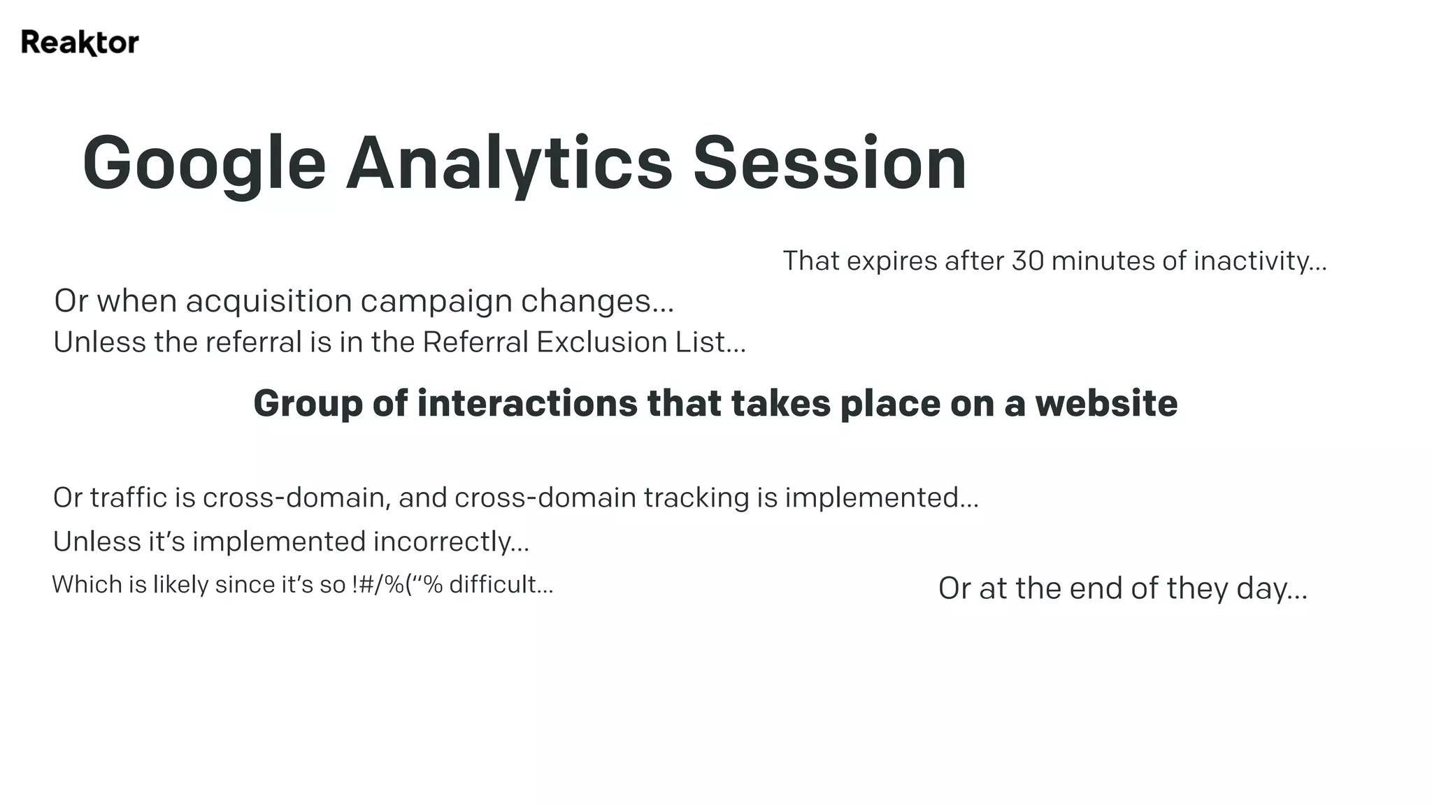 Google Analytics Session
Group of interactions that takes place on a website
That expires after 30 minutes of inactivity…
Or at the end of they day…
Or when acquisition campaign changes…
Unless the referral is in the Referral Exclusion List…
Or traffic is cross-domain, and cross-domain tracking is implemented…
Unless it’s implemented incorrectly…
Which is likely since it’s so !#/%(“% difficult…
 