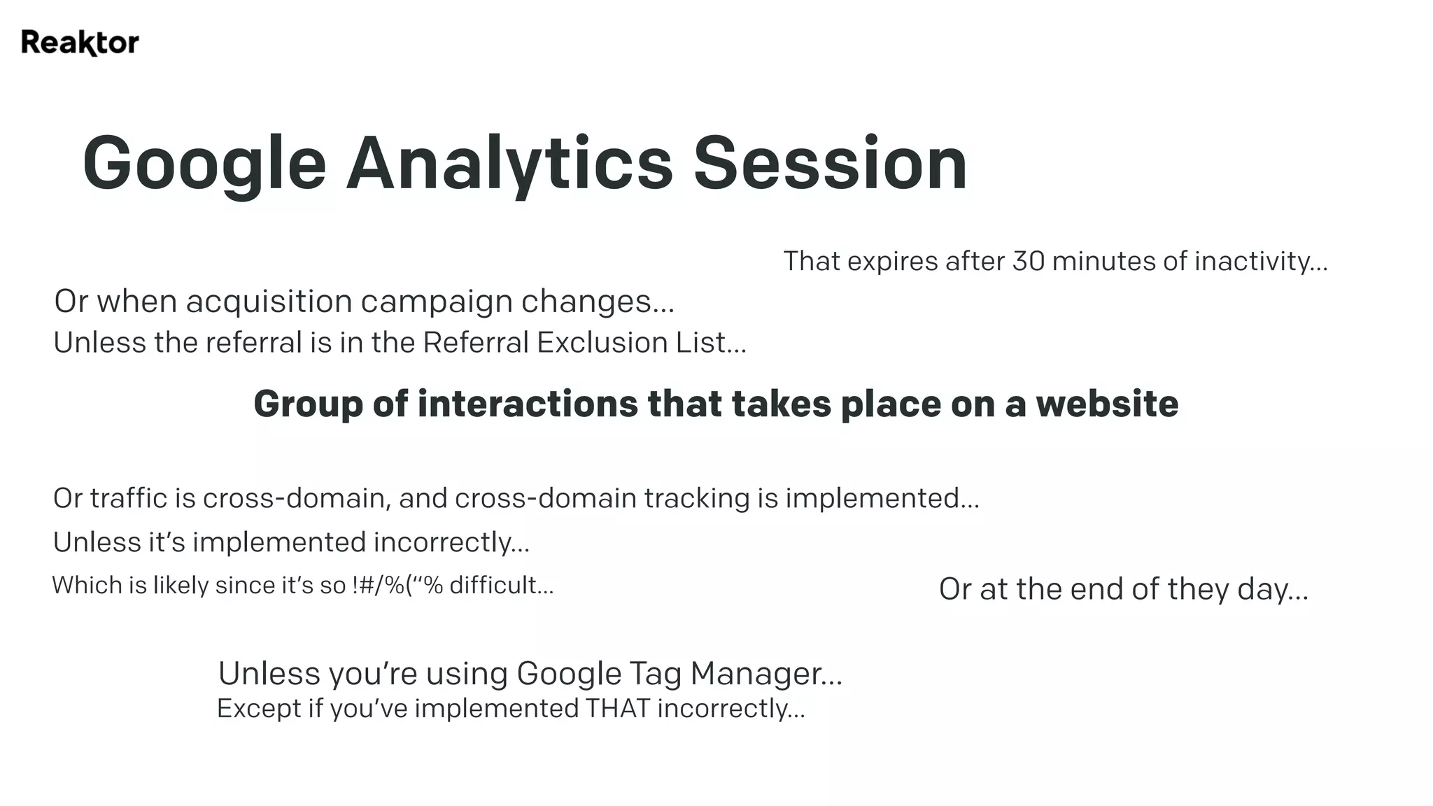 Google Analytics Session
Group of interactions that takes place on a website
That expires after 30 minutes of inactivity…
Or at the end of they day…
Or when acquisition campaign changes…
Unless the referral is in the Referral Exclusion List…
Or traffic is cross-domain, and cross-domain tracking is implemented…
Unless it’s implemented incorrectly…
Which is likely since it’s so !#/%(“% difficult…
Unless you’re using Google Tag Manager…
Except if you’ve implemented THAT incorrectly…
 