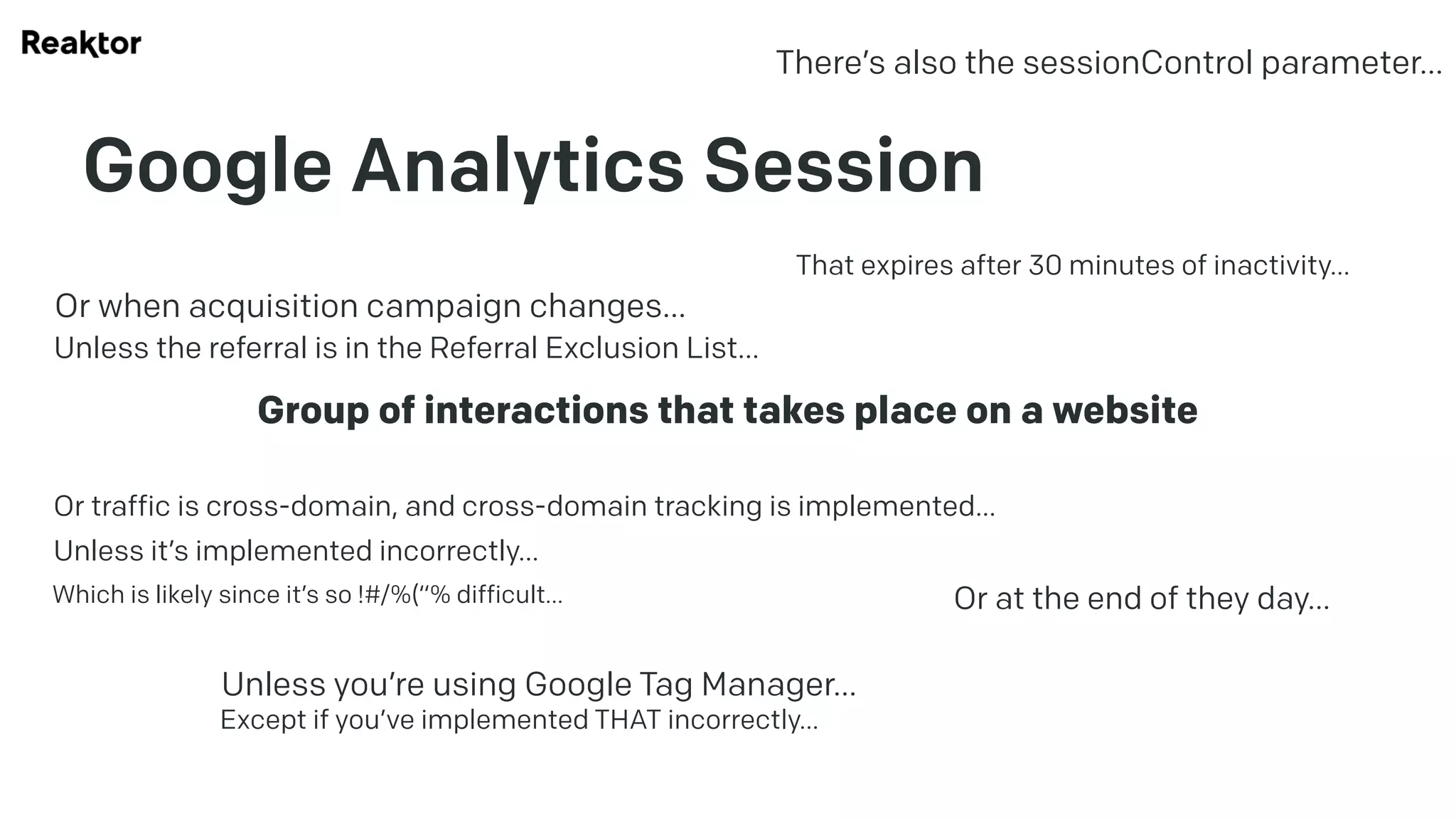 Google Analytics Session
Group of interactions that takes place on a website
That expires after 30 minutes of inactivity…
Or at the end of they day…
Or when acquisition campaign changes…
Unless the referral is in the Referral Exclusion List…
Or traffic is cross-domain, and cross-domain tracking is implemented…
Unless it’s implemented incorrectly…
Which is likely since it’s so !#/%(“% difficult…
Unless you’re using Google Tag Manager…
Except if you’ve implemented THAT incorrectly…
There’s also the sessionControl parameter…
 