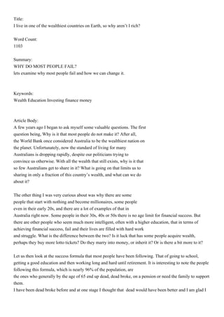 Title:
I live in one of the wealthiest countries on Earth, so why aren’t I rich?


Word Count:
1103


Summary:
WHY DO MOST PEOPLE FAIL?
lets examine why most people fail and how we can change it.



Keywords:
Wealth Education Investing finance money



Article Body:
A few years ago I began to ask myself some valuable questions. The first
question being, Why is it that most people do not make it? After all,
the World Bank once considered Australia to be the wealthiest nation on
the planet. Unfortunately, now the standard of living for many
Australians is dropping rapidly, despite our politicians trying to
convince us otherwise. With all the wealth that still exists, why is it that
so few Australians get to share in it? What is going on that limits us to
sharing in only a fraction of this country’s wealth, and what can we do
about it?


The other thing I was very curious about was why there are some
people that start with nothing and become millionaires, some people
even in their early 20s, and there are a lot of examples of that in
Australia right now. Some people in their 30s, 40s or 50s there is no age limit for financial success. But
there are other people who seem much more intelligent, often with a higher education, that in terms of
achieving financial success, fail and their lives are filled with hard work
and struggle. What is the difference between the two? Is it luck that has some people acquire wealth,
perhaps they buy more lotto tickets? Do they marry into money, or inherit it? Or is there a bit more to it?


Let us then look at the success formula that most people have been following. That of going to school,
getting a good education and then working long and hard until retirement. It is interesting to note the people
following this formula, which is nearly 96% of the population, are
the ones who generally by the age of 65 end up dead, dead broke, on a pension or need the family to support
them.
I have been dead broke before and at one stage I thought that dead would have been better and I am glad I
 