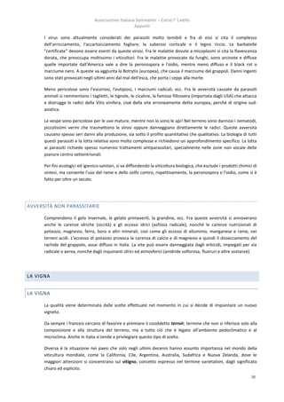 Associazione Italiana Sommelier – Corso I° Livello
                                                      Appunti

      I virus sono attualmente considerati dei parassiti molto temibili e fra di essi si cita il complesso
      dell'arricciamento, l'accartocciamento fogliare, la suberosi corticale e il legno riccio. Le barbatelle
      "certificate" devono essere esenti da queste virosi. Fra le malattie dovute a micoplasmi si cita la flavescenza
      dorata, che preoccupa moltissimo i viticoltori. Fra le malattie provocate da funghi, sono arcinote e diffuse
      quelle importate dall'America vale a dire la peronospora e l'oidio, mentre meno diffuso e il black rot o
      marciume nero. A queste va aggiunta la Botrytis (europea), che causa il marciume del grappoli. Danni ingenti
      sono stati provocati negli ultimi anni dal mal dell'esca, che porta i ceppi alla morte.

      Meno pericolose sono l'escoriosi, l'eutipiosi, i marciumi radicali, ecc. Fra le avversità causate da parassiti
      animali si rammentano i taglietti, le tignole, le cicaline, la famosa fillossera (importata dagli USA) che attacca
      e distrugge le radici della Vitis vinifera, cioè della vite erroneamente detta europea, perché di origine sud-
      asiatica.

      Le vespe sono pericolose per le uve mature, mentre non lo sono le api! Nel terreno sono dannosi i nematodi,
      piccolissimi vermi che trasmettono le virosi oppure danneggiano direttamente le radici. Queste avversità
      causano spesso seri danni alla produzione, sia sotto il profilo quantitativo che qualitativo. La biologia di tutti
      questi parassiti e la lotta relativa sono molto complesse e richiedono un approfondimento specifico. La lotta
      ai parassiti richiede spesso numerosi trattamenti antiparassitari, specialmente nelle zone non vocale delle
      pianure centro-settentrionali.

      Per fini ecologici ed igienico-sanitari, si va diffondendo la viticoltura biologica, che esclude i prodotti chimici di
      sintesi, ma consente l'uso del rame e dello zolfo contro, rispettivamente, la peronospora e l'oidio, come si è
      fatto per oltre un secolo.




AVVERSITÀ NON PARASSITARIE

      Comprendono il gelo invernale, le gelate primaverili, la grandine, ecc. Fra queste avversità si annoverano
      anche le carenze idriche (siccità) e gli eccessi idrici (asfissia radicale), nonché le carenze nutrizionali di
      potassio, magnesio, ferro, boro e altri minerali, così come gli eccessi di alluminio, manganese e rame, nei
      terreni acidi. L'eccesso dì potassio provoca la carenza di calcio e di magnesio e quindi il disseccamento del
      rachide del grappolo, assai diffuso in Italia. La vite può essere danneggiata dagli erbicidi, impiegati per via
      radicale o aerea, nonché dagli inquinanti idrici ed atmosferici (anidride solforosa, fluoruri e altre sostanze).




LA VIGNA


LA VIGNA

      La qualità viene determinata dalle scelte effettuate nel momento in cui si decide di impiantare un nuovo
      vigneto.

      Da sempre i francesi cercano di favorire e premiare il cosiddetto terroir, termine che non si riferisce solo alla
      composizione e alla struttura del terreno, ma a tutto ciò che è legato all’ambiente pedoclimatico e al
      microclima. Anche in Italia si tende a privilegiare questo tipo di scelta.

      Diversa è la situazione nei paesi che solo negli ultimi decenni hanno assunto importanza nel mondo della
      viticultura mondiale, come la California, Cile, Argentina, Australia, Sudafrica e Nuova Zelanda, dove le
      maggiori attenzioni si concentrano sul vitigno, concetto espresso nel termine varietalism, dagli significato
      chiaro ed esplicito.
                                                                                                                        10
 