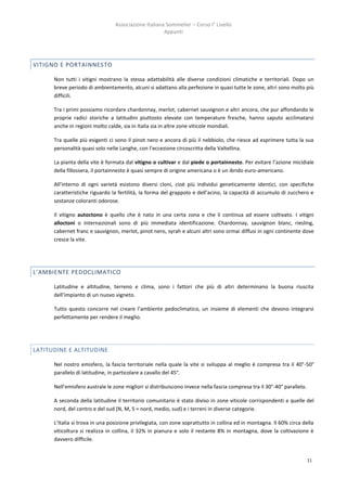 Associazione Italiana Sommelier – Corso I° Livello
                                                      Appunti




VITIGNO E PORTAINNESTO

      Non tutti i vitigni mostrano la stessa adattabilità alle diverse condizioni climatiche e territoriali. Dopo un
      breve periodo di ambientamento, alcuni si adattano alla perfezione in quasi tutte le zone, altri sono molto più
      difficili.

      Tra i primi possiamo ricordare chardonnay, merlot, cabernet sauvignon e altri ancora, che pur affondando le
      proprie radici storiche a latitudini piuttosto elevate con temperature fresche, hanno saputo acclimatarsi
      anche in regioni molto calde, sia in Italia sia in altre zone viticole mondiali.

      Tra quelle più esigenti ci sono il pinot nero e ancora di più il nebbiolo, che riesce ad esprimere tutta la sua
      personalità quasi solo nelle Langhe, con l’eccezione circoscritta della Valtellina.

      La pianta della vite è formata dal vitigno o cultivar e dal piede o portainnesto. Per evitare l’azione micidiale
      della fillossera, il portainnesto è quasi sempre di origine americana o è un ibrido euro-americano.

      All’interno di ogni varietà esistono diversi cloni, cioè più individui geneticamente identici, con specifiche
      caratteristiche riguardo la fertilità, la forma del grappolo e dell’acino, la capacità di accumulo di zucchero e
      sostanze coloranti odorose.

      Il vitigno autoctono è quello che è nato in una certa zona e che li continua ad essere coltivato. I vitigni
      alloctoni o internazionali sono di più immediata identificazione. Chardonnay, sauvignon blanc, riesling,
      cabernet franc e sauvignon, merlot, pinot nero, syrah e alcuni altri sono ormai diffusi in ogni continente dove
      cresce la vite.




L’AMBIENTE PEDOCLIMATICO

      Latitudine e altitudine, terreno e clima, sono i fattori che più di altri determinano la buona riuscita
      dell’impianto di un nuovo vigneto.

      Tutto questo concorre nel creare l’ambiente pedoclimatico, un insieme di elementi che devono integrarsi
      perfettamente per rendere il meglio.




LATITUDINE E ALTITUDINE

      Nel nostro emisfero, la fascia territoriale nella quale la vite si sviluppa al meglio è compresa tra il 40°-50°
      parallelo di latitudine, in particolare a cavallo del 45°.

      Nell’emisfero australe le zone migliori si distribuiscono invece nella fascia compresa tra il 30°-40° parallelo.

      A seconda della latitudine il territorio comunitario è stato diviso in zone viticole corrispondenti a quelle del
      nord, del centro e del sud (N, M, S = nord, medio, sud) e i terreni in diverse categorie.

      L’Italia si trova in una posizione privilegiata, con zone soprattutto in collina ed in montagna. Il 60% circa della
      viticoltura si realizza in collina, il 32% in pianura e solo il restante 8% in montagna, dove la coltivazione è
      davvero difficile.


                                                                                                                         11
 