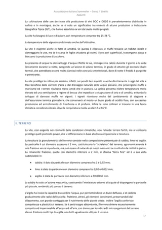 Associazione Italiana Sommelier – Corso I° Livello
                                                      Appunti

      La coltivazione delle uve destinate alla produzione di vini DOC e DOCG è prevalentemente distribuita in
      collina e in montagna, anche se si nota un significativo incremento di alcune produzioni a Indicazione
      Geografica Tipica (IGT), che hanno assorbito ex vini da tavola molto pregiati.

      La vite ha bisogno di luce e di calore, con temperature comprese tra 25-28 °C.

      La temperatura della vigna è condizionata anche dall’altitudine.

      La vite è esigente anche in fatto di umidità. Se questa è eccessiva le muffe trovano un habitat ideale e
      danneggiano le uve, ma se è scarsa le foglie chiudono gli stomi, i loro pori superficiali, trattengono acqua e
      bloccano la produzione di zucchero.

      La presenza di acqua ha dei vantaggi. L’acqua riflette la lue, immagazzina calore durante il giorno e lo cede
      lentamente durante la notte, svolgendo un’azione di volano termico, in grado di attutire gli eccessivi sbalzi
      termici, che potrebbero essere molto dannosi nelle zone più settentrionali, dove di notte il freddo è pungente
      e penetrante.

      La vite predilige la collina più assolata; infatti, sui pendii ben esposti, assorbe direttamente i raggi del sole e
      trae beneficio dalle correnti d'aria e dal drenaggio naturale delle acque piovane, che prevengono muffe e
      marciume ed i terreni risultano meno umidi che in pianura. La collina presenta inoltre temperature meno
      elevate ed una ventilazione a regime di brezza che impedisce la stagnazione di aria e di umidità, evitando lo
      sviluppo di dannose muffe nei vigneti. I vigneti risentono molto del cambiamento di stagione e
      dell'escursione termica giornaliera, che conserverà al mosto un buon grado di acidità fissa, con successiva
      produzione ed arricchimento di freschezza e di profumi. Infine le zone collinari si trovano in una fascia
      climatica considerata ideale, dove la temperatura media va dai 12 ai 16 °C.




IL TERRENO

      La vite, così esigente nei confronti delle condizioni climatiche, non richiede terreni fertili, ma al contrario
      predilige quelli piuttosto poveri, che si differenziano in base alla loro composizione e tessitura.

      La tessitura (o granulometria) del terreno consiste nella composizione percentuale di sabbia, limo ed argilla.
      Le particelle il cui diametro superano i 2 mm, costituiscono lo "scheletro" del terreno; agronomicamente è
      una frazione senza importanza, ma può essere di ostacolo ai mezzi meccanici se costituita da ciottoli o pietre.
      La rimanente frazione, quella con diametro inferiore a 2 mm, si chiama "terra fine" ed è a sua volta
      suddivisibile in:

              sabbia: è data da particelle con diametro compreso fra 2 e 0,02 mm;

              limo: è dato da particene con diametro compreso fra 0,02 e 0,002 mm;

              argilla: è data da particene con diametro inferiore a 2/1000 di mm.

      La sabbia ha solo un'azione meccanica, costituendo l'intelaiatura attorno alla quale dì dispongono le particelle
      più piccole, rendendo più poroso il terreno.

      L'argilla ha invece la capacità di assorbire l'acqua, pur permettendone un buon deflusso, e di cederla
      gradualmente alle radici delle piante. Trattiene, altresì, gli elementi concimanti, preservandoli dal
      dilavamento, con grande vantaggio per il nutrimento delle piante stesse. Inoltre l'argilla conferisce
      compattezza e plasticità al terreno. Se è però troppo abbondante, il terreno diviene eccessivamente
      compatto ed impermeabile all'acqua ed all'aria, con danno per le radici ed i microorganismi del terreno
      stesso. Esistono molti tipi di argilla. non tutti ugualmente utili per il terreno.
                                                                                                                      12
 