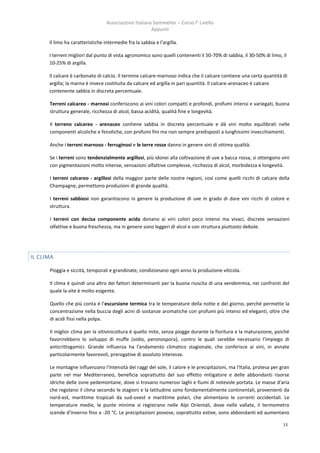 Associazione Italiana Sommelier – Corso I° Livello
                                                       Appunti

      Il limo ha caratteristiche intermedie fra la sabbia e l'argilla.

      I terreni migliori dal punto di vista agronomico sono quelli contenenti il 50-70% di sabbia, il 30-50% di limo, il
      10-25% di argilla.

      Il calcare è carbonato di calcio. Il termine calcare-marnoso indica che il calcare contiene una certa quantità di
      argilla; la marna è invece costituita da calcare ed argilla in pari quantità. Il calcare-arenaceo è calcare
      contenente sabbia in discreta percentuale.

      Terreni calcareo - marnosi conferiscono ai vini colori compatti e profondi, profumi intensi e variegati, buona
      struttura generale, ricchezza di alcol, bassa acidità, qualità fine e longevità.

      Il terreno calcareo - arenaceo contiene sabbia in discreta percentuale e dà vini molto equilibrati nelle
      componenti alcoliche e fenoliche, con profumi fini ma non sempre predisposti a lunghissimi invecchiamenti.

      Anche i terreni marnoso - ferruginosi e le terre rosse danno in genere vini di ottima qualità.

      Se i terreni sono tendenzialmente argillosi, più idonei alla coltivazione di uve a bacca rossa, si ottengono vini
      con pigmentazioni molto intense, sensazioni olfattive complesse, ricchezza di alcol, morbidezza e longevità.

      I terreni calcareo - argillosi della maggior parte delle nostre regioni, così come quelli ricchi di calcare della
      Champagne, permettono produzioni di grande qualità.

      I terreni sabbiosi non garantiscono in genere la produzione di uve in grado di dare vini ricchi di colore e
      struttura.

      I terreni con decisa componente acida donano ai vini colori poco intensi ma vivaci, discrete sensazioni
      olfattive e buona freschezza, ma in genere sono leggeri di alcol e con struttura piuttosto debole.




IL CLIMA

      Pioggia e siccità, temporali e grandinate, condizionano ogni anno la produzione viticola.

      Il clima è quindi una altro dei fattori determinanti per la buona riuscita di una vendemmia, nei confronti del
      quale la vite è molto esigente.

      Quello che più conta è l’escursione termica tra le temperature della notte e del giorno, perché permette la
      concentrazione nella buccia degli acini di sostanze aromatiche con profumi più intensi ed eleganti, oltre che
      di acidi fissi nella polpa.

      II miglior clima per la vitivinicoltura è quello mite, senza piogge durante la fioritura e la maturazione, poiché
      favorirebbero lo sviluppo di muffe (oidio, peronospora), contro le quali sarebbe necessario l'impiego di
      anticrittogamici. Grande influenza ha l'andamento climatico stagionale, che conferisce ai vini, in annate
      particolarmente favorevoli, prerogative di assoluto interesse.

      Le montagne influenzano l'intensità dei raggi del sole, il calore e le precipitazioni, ma l'Italia, protesa per gran
      parte nel mar Mediterraneo, beneficia soprattutto del suo effetto mitigatore e delle abbondanti risorse
      idriche delle zone pedemontane, dove si trovano numerosi laghi e fiumi di notevole portata. Le masse d'aria
      che regolano il clima secondo le stagioni e la latitudine sono fondamentalmente continentali, provenienti da
      nord-est, marittime tropicali da sud-ovest e marittime polari, che alimentano le correnti occidentali. Le
      temperature medie, le punte minime si registrano nelle Alpi Orientali, dove nelle vallate, il termometro
      scende d'inverno fino a -20 °C. Le precipitazioni piovose, soprattutto estive, sono abbondanti ed aumentano

                                                                                                                      13
 