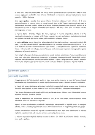 Associazione Italiana Sommelier – Corso I° Livello
                                                     Appunti

      da ovest (circa 1000 mm) ad est (3000 mm annui), mentre quelle nevose sono copiose oltre i 2000 m, dove
      possono raggiungere anche i 7-8 metri all'anno. Il limite delle nevi perenni o ghiacciai è attualmente fissato
      poco oltre i 3000 m di altezza.

      Nella regione padano - veneta, dove spesso si hanno formazioni nebbiose, i valori inferiori a O °C sono
      piuttosto frequenti in inverno, mentre in estate le medie sono sui 25 °C valori relativamente alti, data la
      continentalità del clima padano. Anche le escursioni termiche giornaliere sono piuttosto marcate e le
      precipitazioni durante le stagioni intermedie vanno da 600 a 700 mm, e sono poco più elevate sull'alta
      pianura ghiaiosa ed arida.

      La regione ligure - tirrenica, mitigata dal mare, raggiunge in inverno temperature attorno ai 10 °C,
      eccezionalmente elevate, ed in estate sui 25 °C, con escursioni termiche anche diurne piuttosto contenute ed
      una piovosità che va dai 600 mm sul mare ai 1000 mm ed oltre nelle zone interne.

      La regione adriatica, aperta ai venti che spirano da settentrione, da tramontana e greco, poco mitigata dal
      mare a causa dell'esigua profondità, registra temperature che vanno dai minimi invernali di Trieste di 2 "C ai
      10 °C di Otranto. Durante l'estate l'oscillazione è più modesta. Le precipitazioni sono superiori ai 1000 mm a
      Trieste e Inferiori ai 500 mm in Puglia, mentre l'Abruzzo, per la vicinanza di imponenti montagne, è la regione
      più piovosa del versante adriatico.

      Fiumi e laghi influenzano il clima e, soprattutto nei periodi siccitosi, addolciscono l'aria, rendendola meno
      afosa e più respirabile, abbassano la temperatura ed innalzano il tasso dell'umidità, favorendo le migliori
      condizioni per la maturazione dell'uva, esaltandone profumi e sapori. L'idrografia italiana presenta numerosi
      fiumi ma, nel complesso, per quanto riguarda portata e sviluppo del bacino questi sono alquanto modesti.




LE TECNICHE COLTURAL I


LA DENSITÀ D’IMPIANTO

      Il raggiungimento dell’obiettivo della qualità in vigna passa anche attraverso la mano dell’uomo, che può
      diventare decisiva nel momento in cui si deve impiantare un nuovo vigneto e decidere la densità di impianto.

      La Francia si è sempre distinta per gli impianti molto fitti, in modo che le piante vengano meno sfruttate e
      sviluppino meno grappoli, in grado di dare un succo più ricco di estratto e componenti molto eleganti.

      L’alta densità d’impianto non è tuttavia sufficiente, perché deve essere abbinata a una riduzione del numero
      di gemme per ceppo, quindi dei grappoli.

      Forme di allevamento alte ed espanse, distanti da terra e con ceppi lunghi, danno produzioni molto
      abbondanti anche con alte densità d’impianto.

      A parità di forma d’allevamento, le densità d’impianto più elevate danno la migliore qualità ed il miglior
      estratto, perché il peso dei grappoli e delle bacche diminuisce, favorendo un maggior rapporto buccia/polpa.

      Un’altra considerazione importante riguarda l’orientamento dei filari. Nelle zone settentrionali si rivelano
      migliori le esposizioni nord-sud, in quelle centro-meridionali quelle est-ovest.

      La massima esposizione fogliare alla luce del sole3 si ottiene con sistemi di portamento eretto o inclinato,
      come quelli a spalliera.



                                                                                                                  14
 