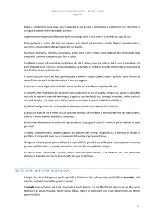 Associazione Italiana Sommelier – Corso I° Livello
                                                      Appunti



      Dopo la vendemmia l’uva deve essere lavorata al più presto e sottoposta a trattamenti che rallentino lo
      sviluppo di questi lieviti e dei batteri dannosi.

      I pigmenti sono responsabili dei colori delle bucce degli acini e sono diversi a seconda del tipo do uva.

      Colori porpora e rubino dei vini rossi giovani sono dovuti ad antociani, mentre flavoni, leucoantociani e
      catechine, sono fondamentali per quelli dei vini bianchi.

      Malvidina, peonidina, cianidina, petunidina, delfini dina e altre ancora, sono sostanze che fanno parte degli
      antociani i cui nomi ricordano alcuni fiori e colori.

      Il nebbiolo è povero di malvidina, l’antociano che dà il colore rosso più intenso, ed è ricco di cianidina, che
      però precipita nelle prime fasi della vinificazione. La barbera al contrario essendo molto ricca di malvidina dà
      vini di colore rosso molto intenso.

      I tannini possono legarsi tra loro, polimerizzare e formare lunghe catene, ma se i polimeri sono formati da
      meno di una decina di molecole rendono il vino astringente.

      La concentrazione degli antociani e dei tannini cambia durante la maturazione delle uve.

      A conferma dell’importanza dei polifenoli nella produzione di vini di qualità, sempre più spesso si considera
      non solo lo stadio di maturità tecnologica (rapporto zuccheri/acidi) ma, come già ricordato, anche quello di
      maturità fenolica, che tiene conto dell’accumulo di antociani e tannini e della loro solubilità.

      I polifenoli svolgono anche un’importanze azione protettiva contro eventuali ossidazioni.

      La buccia di tutte le uve è molto ricca di sostanze odorose, che rendono il profumo del vino così interessante,
      delicato o molto intenso, semplice o complesso.

      Le sostanze odorose sono riconducibili soprattutto ad un gruppo di alcoli, i terpeni, in parte liberi ed in parte
      glicosilati.

      Il nerolo, interviene nella caratterizzazione dei profumi del riesling, l’eugenolo dà il profumo di chiudo di
      garofano, il siringolo di pepe nero, il guaiacolo di liquirizia, il geraniolo di rosa.

      IN vigna ci si trova quindi spesso di fronte a scelte difficili, perché il più delle volte la maturazione aromatica
      precede quella fenolica, e questa, a sua volta, non coincide con quella tecnologica.

      La buccia dello chardonnay contiene invece molti composti vanillici, che daranno nel vino particolari
      sfumature di spezie dolci anche senza lunghi passaggi in barrique.




COLORI, PROFUMI E SAPORI DELLA BUCCIA

      I vitigni che più si distinguono per l’originalità e l’intensità del profumo sono quelli definiti aromatici, cioè
      moscati, malvasie, brachetti e gewürztraminer.

      I moscati sono numerosi, ma il più conosciuto è quello bianco, che nel Monferrato esprime le sue stuzzicanti
      sfumature di salvia, muschio, rosa e pesca bianca, legate in particolare alle vivaci bollicine dei più famosi
      spumanti dolci.



                                                                                                                      19
 