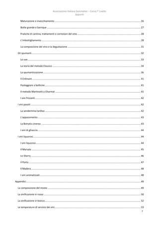 Associazione Italiana Sommelier – Corso I° Livello
                                                                          Appunti

       Maturazione e invecchiamento ................................................................................................................................ 26

       Botte grande e barrique ........................................................................................................................................... 27

       Pratiche di cantina, trattamenti e correzioni del vino .............................................................................................. 28

       L’imbottigliamento ................................................................................................................................................... 28

       La composizione del vino e la degustazione ............................................................................................................. 31

   Gli spumanti .................................................................................................................................................................. 32

       Le uve ........................................................................................................................................................................ 33

       La storia del metodo Classico ................................................................................................................................... 34

       La spumantizzazione ................................................................................................................................................. 36

       Il Crémant ................................................................................................................................................................. 41

       Pasteggiare a bollicine .............................................................................................................................................. 41

       Il metodo Martinotti o Charmat ............................................................................................................................... 41

       I vini frizzanti ............................................................................................................................................................. 42

   I vini passiti ................................................................................................................................................................... 42

       La vendemmia tardiva .............................................................................................................................................. 42

       L’appassimento ......................................................................................................................................................... 43

       La Botrytis cinerea .................................................................................................................................................... 43

       I vini di ghiaccio......................................................................................................................................................... 44

   I vini liquorosi................................................................................................................................................................ 44

       I vini liquorosi............................................................................................................................................................ 44

       Il Marsala .................................................................................................................................................................. 45

       Lo Sherry ................................................................................................................................................................... 46

       Il Porto ...................................................................................................................................................................... 47

       Il Madera ................................................................................................................................................................... 48

       I vini aromatizzati ...................................................................................................................................................... 48

Appendici .......................................................................................................................................................................... 49

   La composizione del mosto .......................................................................................................................................... 49

   La vinificazione in rosso ................................................................................................................................................ 50

   La vinificazione in bianco .............................................................................................................................................. 52

   Le temperature di servizio dei vini................................................................................................................................ 53
                                                                                                                                                                                      2
 