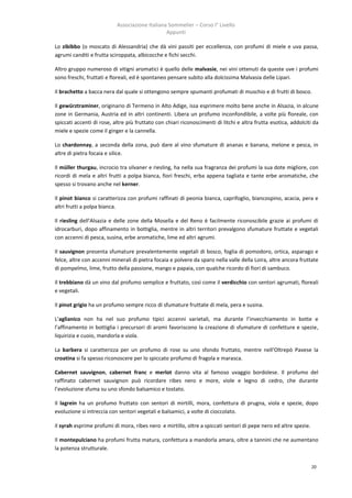 Associazione Italiana Sommelier – Corso I° Livello
                                                Appunti

Lo zibibbo (o moscato di Alessandria) che dà vini passiti per eccellenza, con profumi di miele e uva passa,
agrumi canditi e frutta sciroppata, albicocche e fichi secchi.

Altro gruppo numeroso di vitigni aromatici è quello delle malvasie, nei vini ottenuti da queste uve i profumi
sono freschi, fruttati e floreali, ed è spontaneo pensare subito alla dolcissima Malvasia delle Lipari.

Il brachetto a bacca nera dal quale si ottengono sempre spumanti profumati di muschio e di frutti di bosco.

Il gewürztraminer, originario di Termeno in Alto Adige, issa esprimere molto bene anche in Alsazia, in alcune
zone in Germania, Austria ed in altri continenti. Libera un profumo inconfondibile, a volte più floreale, con
spiccati accenti di rose, altre più fruttato con chiari riconoscimenti di litchi e altra frutta esotica, addolciti da
miele e spezie come il ginger e la cannella.

Lo chardonnay, a seconda della zona, può dare al vino sfumature di ananas e banana, melone e pesca, in
altre di pietra focaia e silice.

Il müller thurgau, incrocio tra silvaner e riesling, ha nella sua fragranza dei profumi la sua dote migliore, con
ricordi di mela e altri frutti a polpa bianca, fiori freschi, erba appena tagliata e tante erbe aromatiche, che
spesso si trovano anche nel kerner.

Il pinot bianco si caratterizza con profumi raffinati di peonia bianca, caprifoglio, biancospino, acacia, pera e
altri frutti a polpa bianca.

Il riesling dell’Alsazia e delle zone della Mosella e del Reno è facilmente riconoscibile grazie ai profumi di
idrocarburi, dopo affinamento in bottiglia, mentre in altri territori prevalgono sfumature fruttate e vegetali
con accenni di pesca, susina, erbe aromatiche, lime ed altri agrumi.

Il sauvignon presenta sfumature prevalentemente vegetali di bosco, foglia di pomodoro, ortica, asparago e
felce, altre con accenni minerali di pietra focaia e polvere da sparo nella valle della Loira, altre ancora fruttate
di pompelmo, lime, frutto della passione, mango e papaia, con qualche ricordo di fiori di sambuco.

Il trebbiano dà un vino dal profumo semplice e fruttato, così come il verdicchio con sentori agrumati, floreali
e vegetali.

Il pinot grigio ha un profumo sempre ricco di sfumature fruttate di mela, pera e susina.

L’aglianico non ha nel suo profumo tipici accenni varietali, ma durante l’invecchiamento in botte e
l’affinamento in bottiglia i precursori di aromi favoriscono la creazione di sfumature di confetture e spezie,
liquirizia e cuoio, mandorla e viola.

La barbera si caratterizza per un profumo di rose su uno sfondo fruttato, mentre nell’Oltrepò Pavese la
croatina si fa spesso riconoscere per lo spiccato profumo di fragola e marasca.

Cabernet sauvignon, cabernet franc e merlot danno vita al famoso uvaggio bordolese. Il profumo del
raffinato cabernet sauvignon può ricordare ribes nero e more, viole e legno di cedro, che durante
l’evoluzione sfuma su uno sfondo balsamico e tostato.

Il lagrein ha un profumo fruttato con sentori di mirtilli, mora, confettura di prugna, viola e spezie, dopo
evoluzione si intreccia con sentori vegetali e balsamici, a volte di cioccolato.

Il syrah esprime profumi di mora, ribes nero e mirtillo, oltre a spiccati sentori di pepe nero ed altre spezie.

Il montepulciano ha profumi frutta matura, confettura a mandorla amara, oltre a tannini che ne aumentano
la potenza strutturale.


                                                                                                                  20
 