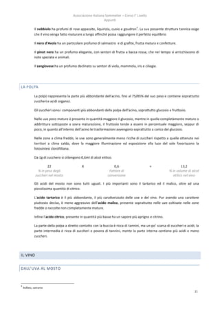 Associazione Italiana Sommelier – Corso I° Livello
                                                             Appunti
                                                                                    4
             Il nebbiolo ha profumi di rose appassite, liquirizia, cuoio e goudron . La sua possente struttura tannica esige
             che il vino venga fatto maturare a lungo affinché possa raggiungere il perfetto equilibrio

             Il nero d’Avola ha un particolare profumo di salmastro e di grafite, frutta matura e confetture.

             Il pinot nero ha un profumo elegante, con sentori di frutta a bacca rossa, che nel tempo si arricchiscono di
             note speziate e animali.

             Il sangiovese ha un profumo declinato su sentori di viola, mammola, iris e ciliegie.




LA POLPA

             La polpo rappresenta la parte più abbondante dell’acino, fino al 75/85% del suo peso e contiene soprattutto
             zuccheri e acidi organici.

             Gli zuccheri sono i componenti più abbondanti della polpa dell’acino, soprattutto glucosio e fruttosio.

             Nelle uve poco mature è presente in quantità maggiore il glucosio, mentre in quelle completamente mature o
             addirittura sottoposte a sovra maturazione, il fruttosio tende a essere in percentuale maggiore, seppur di
             poco, in quanto all’interno dell’acino le trasformazioni avvengono soprattutto a carico del glucosio.

             Nelle zone a clima freddo, le uve sono generalmente meno ricche di zuccheri rispetto a quelle ottenute nei
             territori a clima caldo, dove la maggiore illuminazione ed esposizione alla luce del sole favoriscono la
             fotosintesi clorofilliana.

             Da 1g di zucchero si ottengono 0,6ml di alcol etilico.

                      22                      X                     0,6                      =                     13,2
                % in peso degli                                  Fattore di                               % in volume di alcol
              zuccheri nel mosto                                conversione                                  etilico nel vino

             Gli acidi del mosto non sono tutti uguali. I più importanti sono il tartarico ed il malico, oltre ad una
             piccolissima quantità di citrico.

             L’acido tartarico è il più abbondante, il più caratterizzato delle uve e del vino. Pur avendo una carattere
             piuttosto deciso, è meno aggressivo dell’acido malico, presente soprattutto nelle uve coltivate nelle zone
             fredde o raccolte non completamente mature.

             Infine l’acido citrico, presente in quantità più basse ha un sapore più aprigno e citrino.

             La parte della polpa a diretto contatto con la buccia è ricca di tannini, ma un po’ scarsa di zuccheri e acidi; la
             parte intermedia è ricca di zuccheri e povera di tannini, mente la parte interna contiene più acidi e meno
             zuccheri.




IL VINO


DALL’UVA AL MOSTO



4
    Aslfato, catrame
                                                                                                                            21
 