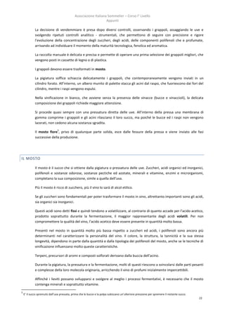 Associazione Italiana Sommelier – Corso I° Livello
                                                                   Appunti

             La decisione di vendemmiare è presa dopo diversi controlli, osservando i grappoli, assaggiando le uve e
             svolgendo ripetuti controlli analitico - strumentali, che permettono di seguire con precisione e rigore
             l’evoluzione della concentrazione degli zuccheri, degli acidi, delle componenti polifenoli che e profumate,
             arrivando ad individuare il momento della maturità tecnologica, fenolica ed aromatica.

             La raccolta manuale è delicata e precisa e permette di operare una prima selezione dei grappoli migliori, che
             vengono posti in cassette di legno o di plastica.

             I grappoli devono essere trasformati in mosto.

             La pigiatura soffice schiaccia delicatamente i grappoli, che contemporaneamente vengono inviati in un
             cilindro forato. All’interno, un albero munito di palette stacca gli acini dal raspo, che fuoriescono dai fori del
             cilindro, mentre i raspi vengono espulsi.

             Nella vinificazione in bianco, che avviene senza la presenza delle vinacce (bucce e vinaccioli), la delicata
             composizione dei grappoli richiede maggiore attenzione.

             Si procede quasi sempre con una pressatura diretta delle uve. All’interno della pressa una membrana di
             gomma comprime i grappoli e gli acini rilasciano il loro succo, ma poiché le bucce ed i raspi non vengono
             lacerati, non cedono alcuna sostanza sgradita.
                                5
             Il mosto fiore , privo di qualunque parte solida, esce dalle fessure della pressa e viene inviato alle fasi
             successive della produzione.




IL MOSTO

             Il mosto è il succo che si ottiene dalla pigiatura o pressatura delle uve. Zuccheri, acidi organici ed inorganici,
             polifenoli e sostanze odorose, sostanze pectiche ed azotate, minerali e vitamine, enzimi e microrganismi,
             completano la sua composizione, simile a quella dell’uva.

             Più il mosto è ricco di zucchero, più il vino lo sarà di alcol etilico.

             Se gli zuccheri sono fondamentali per poter trasformare il mosto in vino, altrettanto importanti sono gli acidi,
             sia organici sia inorganici.

             Questi acidi sono detti fissi e quindi tendono a volatilizzare, al contrario di quanto accade per l’acido acetico,
             prodotto soprattutto durante la fermentazione, il maggior rappresentante degli acidi volatili. Per non
             compromettere la qualità del vino, l’acido acetico deve essere presente in quantità molto bassa.

             Presenti nel mosto in quantità molto più bassa rispetto a zuccheri ed acidi, i polifenoli sono ancora più
             determinanti nel caratterizzare la personalità del vino. Il colore, la struttura, la tannicità e la sua stessa
             longevità, dipendono in parte dalla quantità e dalla tipologia dei polifenoli del mosto, anche se le tecniche di
             vinificazione influenzano molto queste caratteristiche.

             Terpeni, precursori di aromi e composti solforati derivano dalla buccia dell’acino.

             Durante la pigiatura, la pressatura e la fermentazione, molti di questi riescono a svincolarsi dalle parti pesanti
             e complesse della loro molecola originaria, arricchendo il vino di profumi inizialmente impercettibili.

             Affinché i lieviti possano svilupparsi e svolgere al meglio i processi fermentativi, è necessario che il mosto
             contenga minerali e soprattutto vitamine.

5
    E’ il succo spremuto dall’uva pressata, prima che le bucce e la polpa subiscano un’ulteriore pressione per spremere il restante succo.
                                                                                                                                             22
 