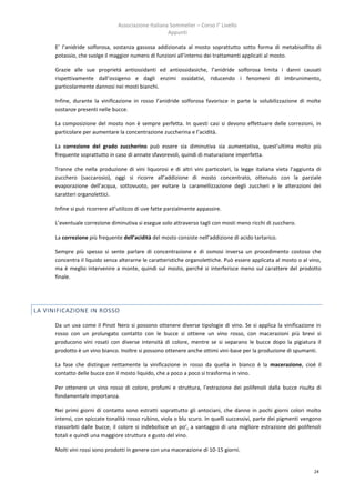 Associazione Italiana Sommelier – Corso I° Livello
                                                      Appunti

      E’ l’anidride solforosa, sostanza gassosa addizionata al mosto soprattutto sotto forma di metabisolfito di
      potassio, che svolge il maggior numero di funzioni all’interno dei trattamenti applicati al mosto.

      Grazie alle sue proprietà antiossidanti ed antiossidasiche, l’anidride solforosa limita i danni causati
      rispettivamente dall’ossigeno e dagli enzimi ossidativi, riducendo i fenomeni di imbrunimento,
      particolarmente dannosi nei mosti bianchi.

      Infine, durante la vinificazione in rosso l’anidride solforosa favorisce in parte la solubilizzazione di molte
      sostanze presenti nelle bucce.

      La composizione del mosto non è sempre perfetta. In questi casi si devono effettuare delle correzioni, in
      particolare per aumentare la concentrazione zuccherina e l’acidità.

      La correzione del grado zuccherino può essere sia diminutiva sia aumentativa, quest’ultima molto più
      frequente soprattutto in caso di annate sfavorevoli, quindi di maturazione imperfetta.

      Tranne che nella produzione di vini liquorosi e di altri vini particolari, la legge italiana vieta l’aggiunta di
      zucchero (saccarosio), oggi si ricorre all’addizione di mosto concentrato, ottenuto con la parziale
      evaporazione dell’acqua, sottovuoto, per evitare la caramellizzazione degli zuccheri e le alterazioni dei
      caratteri organolettici.

      Infine si può ricorrere all’utilizzo di uve fatte parzialmente appassire.

      L’eventuale correzione diminutiva si esegue solo attraverso tagli con mosti meno ricchi di zucchero.

      La correzione più frequente dell’acidità del mosto consiste nell’addizione di acido tartarico.

      Sempre più spesso si sente parlare di concentrazione e di osmosi inversa un procedimento costoso che
      concentra il liquido senza alterarne le caratteristiche organolettiche. Può essere applicata al mosto o al vino,
      ma è meglio intervenire a monte, quindi sul mosto, perché si interferisce meno sul carattere del prodotto
      finale.




LA VINIFICAZIONE IN ROSSO

      Da un uva come il Pinot Nero si possono ottenere diverse tipologie di vino. Se si applica la vinificazione in
      rosso con un prolungato contatto con le bucce si ottiene un vino rosso, con macerazioni più brevi si
      producono vini rosati con diverse intensità di colore, mentre se si separano le bucce dopo la pigiatura il
      prodotto è un vino bianco. Inoltre si possono ottenere anche ottimi vini-base per la produzione di spumanti.

      La fase che distingue nettamente la vinificazione in rosso da quella in bianco è la macerazione, cioè il
      contatto delle bucce con il mosto liquido, che a poco a poco si trasforma in vino.

      Per ottenere un vino rosso di colore, profumi e struttura, l’estrazione dei polifenoli dalla bucce risulta di
      fondamentale importanza.

      Nei primi giorni di contatto sono estratti soprattutto gli antociani, che danno in pochi giorni colori molto
      intensi, con spiccate tonalità rosso rubino, viola o blu scuro. In quelli successivi, parte dei pigmenti vengono
      riassorbiti dalle bucce, il colore si indebolisce un po’, a vantaggio di una migliore estrazione dei polifenoli
      totali e quindi una maggiore struttura e gusto del vino.

      Molti vini rossi sono prodotti in genere con una macerazione di 10-15 giorni.


                                                                                                                   24
 