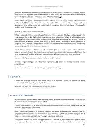 Associazione Italiana Sommelier – Corso I° Livello
                                                       Appunti

      Durante la fermentazione le vinacce tendono a formare in superficie uno strato compatto, chiamato cappello
      delle vinacce, che impedisce un buon contatto con la parte liquida. Per ovviare a questo inconveniente e
      favorire l’estrazione, il mosto è rimescolato con la follatura o rimontaggio.

      Perché si deve raffreddare il mosto? La temperatura ottimale alla quale i lieviti svolgono la fermentazione
      oscilla tra i 15-30 °C, con la produzione di composti secondari di buona qualità. Se la temperatura è più bassa
      la loro azione viene inibita, mentre se è troppo alta la fermentazione diventa incontrollabile e l’eleganza del
      prodotto finale viene penalizzata.

      Oltre i 37 °C l’azione dei lieviti viene bloccata.

      Nella produzione di vini importanti da lungo affinamento si ricorre spesso al delestage, svolto un paio di volte
      a macerazione. Alla metà o alla fine della macerazione si toglie dal serbatoio tutta la parte liquida del mosto,
      lasciando all’interno solo quella solida. Successivamente il liquido è reinserito dall’alto al basso e rompe in
      modo completo il cappello formato dalle bucce. In questo modo si raggiunge il duplice obbiettivo di
      ossigenare bene il mosto e di rimescolare le sostanze che possono essersi stratificate (zuccheri e polifenoli),
      favorendo i processi di fermentazione e di estrazione.

      Mentre il mosto continua a fermentare i lieviti trasformano gli zuccheri in alcol etilico, anidride carbonica e
      sostanze secondarie, il colore diventa più intenso, molte componenti sono estratte e passano dalle bucce alla
      parte liquida. Poiché l’anidride carbonica fa ribollire il mosto la fermentazione viene detta tumultuosa.

      Al termine della fermentazione tumultuosa si procede con la svinatura.

      Le vinacce vengono asciugate con la torchiatura o pressatura, operazione che deve essere svolta in modo
      molto delicato.

      Le vinacce esaurite sono mandate in distilleria per la produzione di Grappa.




I VINI ROSATI

      I sistemi per produrre vini rosati sono diversi, anche se il più usato è quello che prevede una breve
      macerazione delle vinacce nella parte liquida del mosto.

      Quello che non si può fare è miscelare vino rosso e vino bianco!




LA VINIFICAZIONE IN BIANCO

      Nella vinificazione in bianco le cose cambiano un po’, perché durante la fermentazione non c’è alcun contatto
      tra mosto e vinacce, eliminate nelle fasi precedenti.

      L’eliminazione delle vinacce è realizzata quasi immediatamente con la pressatura soffice delle uve che
      sostituisce la pigiatura e la sgrondatura.

      Dopo i consueti trattamenti e le eventuali correzioni del mosto la fermentazione è realizzata ad una
      temperatura inferiore rispetto alla vinificazione in rosso, intorno ai 18-22 °C per garantire le migliori doti di
      finezza dei profumi e dei sapori del vino bianco più soggetto ad ossidazione.

      Se si vogliono ottenere vini bianchi di maggior personalità e destinati ad evoluzione la vinificazione in bianco
      viene preceduta da una macerazione pellicolare di qualche ora a contatto con le bucce per permettere
                                                                                                                    25
 