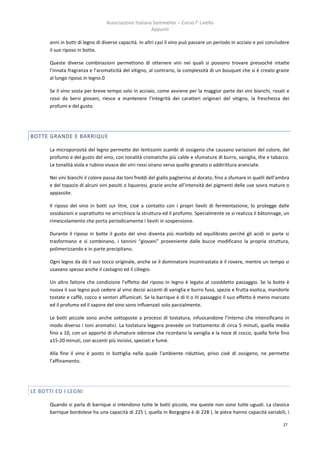 Associazione Italiana Sommelier – Corso I° Livello
                                                       Appunti

       anni in botti di legno di diverse capacità. In altri casi il vino può passare un periodo in acciaio e poi concludere
       il suo riposo in botte.

       Queste diverse combinazioni permettono di ottenere vini nei quali si possono trovare pressoché intatte
       l’innata fragranza e l’aromaticità del vitigno, al contrario, la complessità di un bouquet che si è creato grazie
       al lungo riposo in legno.0

       Se il vino sosta per breve tempo solo in acciaio, come avviene per la maggior parte dei vini bianchi, rosati e
       rossi da bersi giovani, riesce a mantenere l’integrità dei caratteri originari del vitigno, la freschezza dei
       profumi e del gusto.




BOTTE GRANDE E BARRIQUE

       La microporosità del legno permette dei lentissimi scambi di ossigeno che causano variazioni del colore, del
       profumo e del gusto del vino, con tonalità cromatiche più calde e sfumature di burro, vaniglia, the e tabacco.
       Le tonalità viola e rubino vivace dei vini rossi virano verso quelle granato o addirittura aranciate.

       Nei vini bianchi il colore passa dai toni freddi del giallo paglierino al dorato, fino a sfumare in quelli dell’ambra
       e del topazio di alcuni vini passiti o liquorosi, grazie anche all’intensità dei pigmenti delle uve sovra mature o
       appassite.

       Il riposo del vino in botti sur litre, cioè a contatto con i propri lieviti di fermentazione, lo protegge dalle
       ossidazioni e soprattutto ne arricchisce la struttura ed il profumo. Specialmente se si realizza il bâtonnage, un
       rimescolamento che porta periodicamente i lieviti in sospensione.

       Durante il riposo in botte il gusto del vino diventa più morbido ed equilibrato perché gli acidi in parte si
       trasformano e si combinano, i tannini “giovani” proveniente dalle bucce modificano la propria struttura,
       polimerizzando e in parte precipitano.

       Ogni legno da dà il suo tocco originale, anche se il dominatore incontrastato è il rovere, mentre un tempo si
       usavano spesso anche il castagno ed il ciliegio.

       Un altro fattore che condizione l’effetto del riposo in legno è legato al cosiddetto passaggio. Se la botte è
       nuova il suo legno può cedere al vino decisi accenti di vaniglia e burro fuso, spezie e frutta esotica, mandorle
       tostate e caffè, cocco e sentori affumicati. Se la barrique è di II o III passaggio il suo effetto è meno marcato
       ed il profumo ed il sapore del vino sono influenzati solo parzialmente.

       Le botti piccole sono anche sottoposte a processi di tostatura, infuocandone l’interno che intensificano in
       modo diverso i toni aromatici. La tostatura leggera prevede un trattamento di circa 5 minuti, quella media
       fino a 10, con un apporto di sfumature odorose che ricordano la vaniglia e la noce di cocco, quella forte fino
       a15-20 minuti, con accenti più incisivi, speziati e fumé.

       Alla fine il vino è posto in bottiglia nella quale l’ambiente riduttivo, privo cioè di ossigeno, ne permette
       l’affinamento.




LE BOTTI ED I LEGNI

       Quando si parla di barrique si intendono tutte le botti piccole, ma queste non sono tutte uguali. La classica
       barrique bordolese ha una capacità di 225 l, quella in Borgogna è di 228 l, le pièce hanno capacità variabili, i

                                                                                                                         27
 