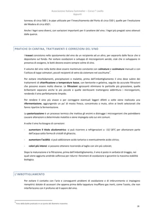Associazione Italiana Sommelier – Corso I° Livello
                                                                 Appunti

             tonneau di circa 500 l, le pipe utilizzate per l’invecchiamento del Porto di circa 550 l, quelle per l’evoluzione
             del Madera di circa 650 l.

             Anche i legni sono diversi, con variazioni importanti per il carattere del vino. I legni più pregiati sono ottenuti
             dalle querce.




PRATICHE DI CANTINA, TRATTAMENTI E CORREZIONI DEL VINO

             I travasi consistono nello spostamento del vino da un recipiente ad un altro, per separarlo dalle fecce che si
             depositano sul fondo. Per evitare ossidazioni e sviluppo di microrganismi aerobi, cioè che si sviluppano in
             presenza di ossigeno, le botti devono essere sempre colme di vino.

             Il volume del vino nella botte deve essere mantenuto constante con colmature e scolmature manuali o con
                                                                                                  7
             l’utilizzo di tappi colmatori, piccoli recipienti di vetro da sistemare nel cocchiume .

             Per evitare intorbidamenti, precipitazioni e malattie, prima dell’imbottigliamento il vino deve subire dei
             trattamenti di chiarificazione a temperature basse, con bentonite e gelatina, seguite da accurate filtrazioni
             che possono essere molto diverse. Le filtrazioni sgrossanti eliminano le particelle più grossolane, quelle
             brillantanti separano anche le più piccole e quelle sterilizzanti trattengono addirittura i microrganismi,
             rendendo il vino perfettamente limpido.

             Per rendere il vino più vivace o per correggere eventuali leggeri difetti a volte viene realizzata una
             rifermentazione, aggiungendo un po’ di mosto fresco, concentrato o muto, oltre ai lieviti selezionati che
             fanno ripartire la fermentazione.

             La pastorizzazione è un processo termico che inattiva gli enzimi e distrugge i microrganismi che potrebbero
             causare alterazioni e determinate malattie e viene impiegata solo sui vini comuni.

             A volte il vino ha bisogno di correzioni:

             -    aumentare il titolo alcolometrico: si può ricorrere a refrigerazioni a -15/-18°C per allontanare parte
                  dell’acqua sotto forma di cristalli di ghiaccio;

             -    aumentare l’acidità: si può addizionare acido tartarico o eventualmente acido citrico;

             -    colori più intensi: si possono ottenere ricorrendo al taglio con vini più colorati;

             Dopo la maturazione e la filtrazione, prima dell’imbottigliamento, il vino è posto in serbatoi di tiraggio, nei
             quali viene aggiunta anidride solforosa per ridurre i fenomeni di ossidazione e garantire la massima stabilità
             biologica.




L’IMBOTTIGLIAMENTO

             Per evitare il contatto con l’arie e conseguenti problemi di ossidazione e di imbrunimento si impiegano
             riempitrici dotate di accessori che appena prima della tappatura insufflano gas inerti, come l’azoto, che non
             interferiscono con il profumo ed il sapore del vino.




7
    Foro della botte praticato in un punto del diametro massimo.
                                                                                                                             28
 