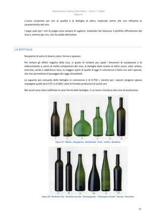 Associazione Italiana Sommelier – Corso I° Livello
                                                       Appunti

      L’unico recipiente per vini di qualità è la bottiglia di vetro, materiale inerte che non influenza le
      caratteristiche del vino.

      I tappi usati per i vini di pregio sono sempre di sughero, materiale che favorisce il perfetto affinamento del
      vino e, almeno per ora, non ha valide alternative.




LA BOTTIGLIA

      Recipiente di vetro di diversi colori, forme e spessori.

      Per evitare gli effetti negativi della luce, in grado di rendere più rapidi i fenomeni di ossidazione e di
      imbrunimento a carico di molto componenti del vino, la bottiglia deve essere di vetro scuro, color ambra,
      marrone, verde o addirittura nero; la maggior parte di quelle di oggi in commercio è fatta con vetri speciali,
      che non permettono il passaggio dei raggi ultravioletti.

      La capacità più consueta delle bottiglie in commercio è di 0.750 l, mentre per i passiti vengono spesso
      impiegate quelle da 0.375 l o 0.500 l, date le limitate produzioni di questi vini.

      Nei secoli sono state codificate le varie forme delle bottiglie, il cui nome riconduce alla zona di produzione.




                                     Figura 19 - Albeisa - Borgognona - Bocksbeutel - Porto - Anfora - Bordolese




                       Figura 20 - Bordolese alta - Bordolese piccola - Champagnotta - Champagne Couvée - Renana - Marsalese




                                                                                                                               29
 