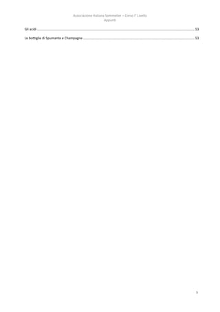 Associazione Italiana Sommelier – Corso I° Livello
                                                                       Appunti

Gli acidi ......................................................................................................................................................................... 53

Le bottiglie di Spumante e Champagne ........................................................................................................................ 53




                                                                                                                                                                                   3
 
