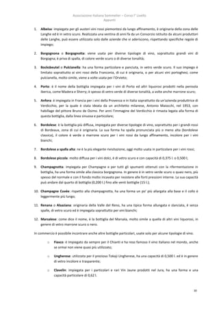 Associazione Italiana Sommelier – Corso I° Livello
                                                Appunti

1.   Albeisa: impiegata per gli austeri vini rossi piemontesi da lungo affinamento, è originaria della zona delle
     Langhe ed è in vetro scuro. Realizzata una ventina di anni fa da un Consorzio istituito da alcuni produttori
     delle Langhe, può essere utilizzata solo dalle aziende che vi aderiscono, rispettando specifiche regole di
     impiego;

2.   Borgognona o Borgognotta: viene usata per diverse tipologie di vino, soprattutto grandi vini di
     Borgogna; è priva di spalla, di colore verde scuro o di diverse tonalità;

3.   Bocksbeutel o Pulcianella: ha una forma particolare e panciuta, in vetro verde scuro. Il suo impiego è
     limitato soprattutto ai vini rossi della Franconia, di cui è originaria, o per alcuni vini portoghesi; come
     pulcianella, molto simile, viene a volte usata per l'Orvieto;

4.   Porto: è il nome della bottiglia impiegata per i vini di Porto ed altri liquorosi prodotti nella penisola
     iberica, come Madera e Sherry; è spesso di vetro verde di diverse tonalità, a volte anche marrone scuro;

5.   Anfora: è impiegata in Francia per i vini della Provenza e in Italia soprattutto da un'azienda produttrice di
     Verdicchio, per la quale è stata ideata da un architetto milanese, Antonio Maiocchi, nel 1953, con
     habillage del pittore Bruno de Osimo. Per anni l'immagine del Verdicchio è rimasta legata alla forma di
     questa bottiglia, dalla linea sinuosa e particolare;

6.   Bordolese: è la bottiglia più diffusa, impiegata per diverse tipologie di vino, soprattutto per i grandi rossi
     di Bordeaux, zona di cui è originaria. La sua forma ha spalla pronunciata più o meno alta (bordolese
     classica), il colore è verde o marrone scuro per i vini rossi da lungo affinamento, incolore per i vini
     bianchi;

7.   Bordolese a spalla alta: ne è la più elegante rivisitazione, oggi molto usata in particolare per i vini rossi;

8.   Bordolese piccola: molto diffusa per i vini dolci, è di vetro scuro e con capacità di 0,375 l. o 0,500 l;

9.   Champagnotta: impiegata per Champagne e per tutti gli spumanti ottenuti con la rifermentazione in
     bottiglia, ha una forma simile alla classica borgognona. In genere è in vetro verde scuro o quasi nero, più
     spesso del normale e con il fondo molto incavato per resistere alle forti pressioni interne. La sua capacità
     può andare dal quarto di bottiglia (0,200 l.) fino alle venti bottiglie (15 l.);

10. Champagne Cuvée: rispetto alla champagnotta, ha una forma un po' più allargata alla base e il collo è
    leggermente più lungo;

11. Renana o Alsaziana: originaria della Valle del Reno, ha una tipica forma allungata e slanciata, è senza
    spalle, di vetro scuro ed è impiegata soprattutto per vini bianchi;

12. Marsalese: come dice il nome, è la bottiglia del Marsala, molto simile a quella di altri vini liquorosi, in
    genere di vetro marrone scuro o nero.

In commercio è possibile incontrare anche altre bottiglie particolari, usate solo per alcune tipologie di vino.

         o    Fiasco: è impiegato da sempre per il Chianti e ha reso famoso il vino italiano nel mondo, anche
              se ormai non viene quasi più utilizzato;

         o    Ungherese: utilizzata per il prezioso Tokaji Ungherese, ha una capacità di 0,500 l. ed è in genere
              di vetro incolore e trasparente;

         o    Clavelin: impiegata per i particolari e rari Vin Jaune prodotti nel Jura, ha una forma e una
              capacità particolare di 0,62 l.



                                                                                                                  30
 