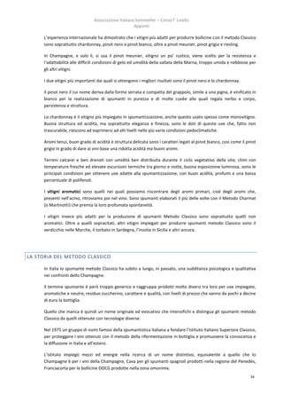 Associazione Italiana Sommelier – Corso I° Livello
                                                     Appunti

     L’esperienza internazionale ha dimostrato che i vitigni più adatti per produrre bollicine con il metodo Classico
     sono soprattutto chardonnay, pinot nero e pinot bianco, oltre a pinot meunier, pinot grigio e riesling.

     In Champagne, e solo li, si usa il pinot meunier, vitigno un po’ rustico, viene scelto per la resistenza e
     l’adattabilità alle difficili condizioni di gelo ed umidità della vallata della Marna, troppo umida e nebbiose per
     gli altri vitigni.

     I due vitigni più importanti dai quali si ottengono i migliori risultati sono il pinot nero e lo chardonnay.

     Il pinot nero il cui nome deriva dalla forma serrata e compatta del grappolo, simile a una pigna, è vinificato in
     bianco per la realizzazione di spumanti in purezza e di molte cuvée alle quali regala nerbo e corpo,
     persistenza e struttura.

     Lo chardonnay è il vitigno più impiegato in spumantizzazione, anche questo usato spesso come monovitigno.
     Buona struttura ed acidità, ma soprattutto eleganza e finezza, sono le doti di queste uve che, fatto non
     trascurabile, riescono ad esprimersi ad alti livelli nelle più varie condizioni pedoclimatiche.

     Aromi tenui, buon grado di acidità e struttura delicata sono i caratteri legati al pinot bianco, così come il pinot
     grigio in grado di dare ai vini-base una ridotta acidità ma buoni aromi.

     Terreni calcarei e ben drenati con umidità ben distribuita durante il ciclo vegetativo della vite, climi con
     temperature fresche ed elevate escursioni termiche tra giorno e notte, buona esposizione luminosa, sono le
     principali condizioni per ottenere uve adatte alla spumantizzazione, con buon acidità, profumi e una bassa
     percentuale di polifenoli.

     I vitigni aromatici sono quelli nei quali possiamo riscontrare degli aromi primari, cioè degli aromi che,
     presenti nell’acino, ritroviamo poi nel vino. Sono spumanti elaborati il più delle volte con il Metodo Charmat
     (o Martinotti) che premia la loro profumata spontaneità.

     I vitigni invece più adatti per la produzione di spumanti Metodo Classico sono soprattutto quelli non
     aromatici. Oltre a quelli sopracitati, altri vitigni impiegati per produrre spumanti metodo Classico sono il
     verdicchio nelle Marche, il torbato in Sardegna, l’inzolia in Sicilia e altri ancora.




LA STORIA DEL METODO CLASSICO

     In Italia lo spumante metodo Classico ha subito a lungo, in passato, una sudditanza psicologica e qualitativa
     nei confronti dello Champagne.

     Il termine spumante è però troppo generico e raggruppa prodotti molto diversi tra loro per uve impiegate,
     aromatiche e neutre, residuo zuccherino, carattere e qualità, con livelli di prezzo che vanno da pochi a decine
     di euro la bottiglia.

     Quello che manca è quindi un nome originale ed evocativo che intensifichi e distingua gli spumanti metodo
     Classico da quelli ottenute con tecnologie diverse.

     Nel 1975 un gruppo di nomi famosi della spumantistica italiana a fondare l’Istituto Italiano Superiore Classico,
     per proteggere i vini ottenuti con il metodo della rifermentazione in bottiglia e promuovere la conoscenza e
     la diffusione in Italia e all’estero.

     L’istituto impiegò mezzi ed energie nella ricerca di un nome distintivo, equivalente a quello che lo
     Champagne è per i vini della Champagne, Cava per gli spumanti spagnoli prodotti nella regione del Penedès,
     Franciacorta per le bollicine DOCG prodotte nella zona omonima.
                                                                                                                     34
 