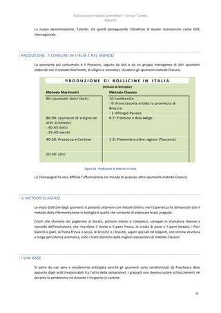 Associazione Italiana Sommelier – Corso I° Livello
                                                       Appunti

       La nuova denominazione, Talento, sta quindi perseguendo l’obiettivo di essere riconosciuto come DOC
       interregionale.




PRODUZIONE E CONSUMI IN ITALIA E NEL MONDO

       Lo spumante più consumato è il Prosecco, seguito da Asti e da un gruppo eterogeneo di altri spumanti
       elaborati con il metodo Martinotti, di vitigno e aromatici; chiudono gli spumanti metodo Classico.

                              PRODUZIONE DI BOLLICINE IN ITALIA
                                                         (milioni di bottiglie)
               Metodo Martinotti                               Metodo Classico
               80: spumanti dolci (Asti)                       10: Lombardia
                                                               - 9: Franciacorta e tutta la provincia di
                                                               Brescia
                                                               - 1: Oltrepò Pavese
               80-90: spumanti di vitigno ed                   6-7: Trentino e Alto Adige
               altri aromatici
               - 40-45 dolci
               - 35-40 secchi
               40-50: Prosecco e Cartizze                      1-2: Piemonte e altre regioni (Toscana)



               20-30: altri


                                          Figura 24 - Produzione di bollicine in Italia

       Lo Champagne ha reso difficile l’affermazione nel mondo di qualsiasi altro spumante metodo Classico.




IL METODO CLASSICO

       Le vivaci bollicine degli spumanti si possono ottenere con metodi diversi, ma l’esperienza ha dimostrato che il
       metodo della rifermentazione in bottiglia è quello che consente di elaborare le più pregiate.

       Colori che sfumano dal paglierino al dorato, profumi intensi e complessi, variegati in sfumature diverse a
       seconda dell’evoluzione, che ricordano il lievito o il pane fresco, la crosta di pane o il pane tostato, i fiori
       bianchi o gialli, la frutta fresca o secca, le brioche o i biscotti, sapori spiccati ed eleganti, con ottima struttura
       e lunga persistenza aromatica, sono i tratti distintivi delle migliori espressioni di metodo Classico.




I VINI BASE

       Si parte da uve sane e vendemmia anticipata perché gli spumanti sono caratterizzati da freschezza data
       appunto dagli acidi (responsabili tra l’altro della salivazione). I grappoli non devono subire schiacciamenti né
       durante la vendemmia né durante il trasporto in cantina.



                                                                                                                         35
 