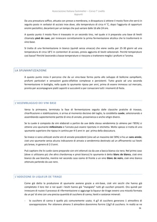 Associazione Italiana Sommelier – Corso I° Livello
                                                     Appunti

      Da una pressatura soffice, attuata con presse a membrana, e diraspatura si ottiene il mosto fiore che verrà in
      seguito posto in serbatoi di acciaio inox dove, alla temperatura di circa 4 °C, dopo l'aggiunta di opportuni
      enzimi pectolitici, decanterà per un tempo che può variare dalle 16 alle 24 ore.

      A questo punto il mosto fiore è travasato in un secondo tino, nel quale si è preparata una base di lieviti
      chiamata pied de cuve, per innescare correttamente la prima fermentazione alcolica che lo trasformerà in
      vino-base.

      Si tratta di una fermentazione in bianco (quindi senza vinacce) che viene svolta per 25-30 giorni ad una
      temperatura di circa 18°C in contenitori di acciaio, previa aggiunta di lieviti selezionati. Perché temperature
      così basse? Perché lavorando a basse temperature si riescono a trattenere meglio i profumi e l’aroma.




LA SPUMANTIZZAZIONE

      A questo punto inizia il percorso che da un vino-base fermo porta allo sviluppo di bollicine zampillanti,
      profumi particolari e sensazioni gusto-olfattive complesse e persistenti. Tutto grazie ad una seconda
      fermentazione in bottiglia, nella quale lo spumante riposa per anni, prima di essere immesso sul mercato,
      pronto per accompagnare piatti saporiti e succulenti e per consacrare tutti i momenti di festa.




L’ASSEMBLAGGIO DEI VINI BASE

      Verso la primavera, terminata la fase di fermentazione seguita dalle classiche pratiche di travaso,
      chiarificazione e stabilizzazione, si arriva al momento decisivo del taglio, la cosiddetta cuvée, selezionando e
      assemblando sapientemente partite di vino di annate, provenienza e anche vitigni diversi.

      Se la cuvée è composta da vini elaborati a partire da uve della stessa vendemmia (o almeno per l’85%) si
      ottiene uno spumante millesimato e l’annata può essere riportata in etichetta. Molto spesso si tratta di uno
      spumante superiore che riposa in cantina per 4-5 anni in poi prima della sboccatura.

      Se invece si sono utilizzati anche vini di annate precedenti (sino ad un massimo del 30%) si ha un sans année,
      cioè uno spumante senza alcuna indicazione di annata o vendemmia destinato ad un affinamento sui lieviti
      più breve, in genere di 2-3 anni.

      Può capitare che le cuvée siano preparate con vini ottenuti sia da uve a bacca bianca sia nera. Nel primo caso
      (dove si utilizzano più che altro chardonnay e pinot bianco) lo spumante è detto blanc de blancs, cioè vino
      bianco da uve bianche, mentre nel secondo caso siamo di fronte a un vino blanc de noirs, cioè vino bianco
      ottenuto partendo da uve nere.




L’ADDIZIONE DI LIQUEUR DE TIRAGE

      Come già detto la produzione di spumante avviene grazie a vini-base, cioè vini secchi che hanno già
      completato il loro iter e nei quali i lieviti hanno già “mangiato” tutti gli zuccheri presenti. Ora quindi per
      innescare di nuovo il processo di rifermentazione si aggiunge la liqueur de tirage ovvero una miscela formata
      da un po’ di vino con una precisa quantità di zucchero di canna, lieviti e sostanze minerali:

      -   lo zucchero di canna è quello più comunemente usato; 4 g/l di zucchero generano 1 atmosfera di
          sovrappressione. Per ottenere almeno 3 atmosfere dovremmo fornire 12g/l di zucchero. In realtà se ne
                                                                                                                   36
 