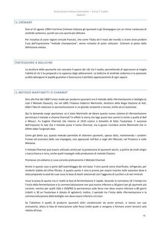 Associazione Italiana Sommelier – Corso I° Livello
                                                      Appunti

IL CRÉMANT

      Sino al 31 agosto 1994 il termine Crémant indicava gli spumanti e gli Champagne con un minor contenuto di
      anidride carbonica, quindi con una spuma più delicata.

      Per iniziativa di varie regioni vinicole francesi, che come l’Italia ed il resto del mondo si erano viste proibire
      l’uso dell’espressione “metode champenoise”, venne richiesto di poter utilizzare Crémant al posto della
      definizione vietata.




PASTEGGIARE A BOLLICINE

      La struttura dello spumante non sovrasta il sapore dei cibi ma li esalta, permettendo di apprezzare al meglio
      l’abilità di chi li ha preparati e la sapienza degli abbinamenti. Le bollicine di anidride carbonica e la piacevole
      acidità detergono le papille gustative e favoriscono il perfetto apprezzamento di ogni sapore.




IL METODO MARTINOTTI O CHARMAT

      Sino alla fine del 1800 l’unico modo per produrre spumanti era il metodo della rifermentazione in bottiglia (e
      cioè il Metodo Classico), ma nel 1895 l’italiano Federico Martinotti, direttore della Regia Stazione di Asti,
      ebbe l’idea di realizzare la spumantizzazione in un grande recipiente a tenuta, simile ad un’autoclave.

      Qui la domanda sorge spontanea: se è stato Martinotti ad ideare questo nuovo sistema di rifermentazione
      perché poi il metodo si chiama Charmat? In effetti la storia che lega questi due uomini è simile a quella di Bell
      e Meucci. Fu Eugène Charmat che intorno al 1910 costruì e brevetto di fatto l’autoclave. Il successo
      dell’impianto fu tale che il metodo prese il nome Charmat, ma è giusto ricordare anche Martinotti che in
      effetti ebbe l’originale idea.

      Come già detto qui, questo metodo permette di ottenere spumanti, spesso dolci, mantenendo i caratteri
      fruttati ed aromatici delle uve impiegate, così apprezzati nell’Asti e negli altri Moscati, nel Prosecco e nelle
      Malvasie.

      Il metodo Charmat può essere utilizzato anche per la produzione di spumanti secchi, a partire da molti vitigni
      a bacca bianca e nera, anche quelli impiegati nella produzione di metodo Classico.

      Premesso ciò vediamo in cosa consiste praticamente il Metodo Charmat.

      Anche in questo caso si parte dall’assemblaggio dei vini-base. Il vino quindi viene chiarificato, refrigerato, per
      renderlo stabile ed infine filtrato. A questo punto il vino è pronto per essere inserito nelle autoclavi dove è
      stata preparata la pied de cuve ossia la base di lieviti selezionati con l’aggiunta di zuccheri e di sali minerali.

      Inizia la presa di spuma ma in realtà la fase di fermentazione è rapida. Secondo la normativa UE il tempo tra
      l’inizio della fermentazione e la commercializzazione non può essere inferiore a 30 giorni per gli spumanti più
      correnti, mentre per quelli VSQ e VSQPRD la permanenza sulle fecce non deve essere inferiore a 80 giorni
      (ridotti a 30 se l’autoclave è dotata di agitatori); inoltre, il periodo tra l’inizio della rifermentazione e la
      commercializzazione delle bottiglie non deve essere inferiore a 6 mesi.

      Se l’obiettivo è quello di produrre spumanti dolci caratterizzati da aromi primari, si lavora con uve
      aromatiche, allora la fase di maturazione sulle fecce (nella quale si vengono a formare aromi terziari) sarà
      ridotta all’osso.
                                                                                                                      41
 