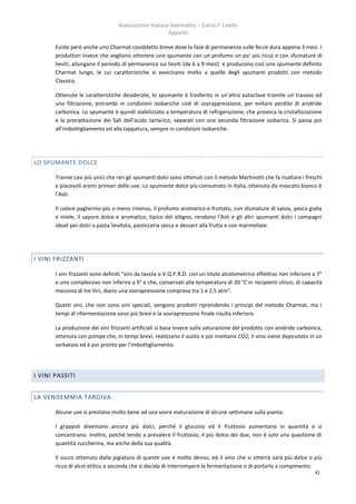 Associazione Italiana Sommelier – Corso I° Livello
                                                       Appunti

       Esiste però anche uno Charmat cosiddetto breve dove la fase di permanenza sulle fecce dura appena 3 mesi. I
       produttori invece che vogliono ottenere uno spumante con un profumo un po’ più ricco e con sfumature di
       lieviti, allungano il periodo di permanenza sui lieviti (da 6 a 9 mesi) e producono così uno spumante definito
       Charmat lungo, le cui caratteristiche si avvicinano molto a quelle degli spumanti prodotti con metodo
       Classico.

       Ottenute le caratteristiche desiderate, lo spumante è trasferito in un’altra autoclave tramite un travaso ed
       una filtrazione, entrambi in condizioni isobariche cioè di sovrappressione, per evitare perdite di anidride
       carbonica. Lo spumante è quindi stabilizzato a temperatura di refrigerazione, che provoca la cristallizzazione
       e la precipitazione dei Sali dell’acido tartarico, separati con una seconda filtrazione isobarica. Si passa poi
       all’imbottigliamento ed alla tappatura, sempre in condizioni isobariche.




LO SPUMANTE DOLCE

       Tranne casi più unici che rari gli spumanti dolci sono ottenuti con il metodo Martinotti che fa risaltare i freschi
       e piacevoli aromi primari delle uve. Lo spumante dolce più consumato in Italia, ottenuto da moscato bianco è
       l’Asti.

       Il colore paglierino più o meno intenso, il profumo aromatico e fruttato, con sfumature di salvia, pesca gialla
       e miele, il sapore dolce e aromatico, tipico del vitigno, rendono l’Asti e gli altri spumanti dolci i compagni
       ideali per dolci a pasta lievitata, pasticceria secca e dessert alla frutta e con marmellate.




I VINI FRIZZANTI

       I vini frizzanti sono definiti "vini da tavola o V.Q.P.R.D. con un titolo alcolometrico effettivo non inferiore a 7°
       e uno complessivo non inferire a 9° e che, conservati alla temperatura di 20 °C in recipienti chiusi, di capacità
       massima di tre litri, diano una sovrapressione compresa tra 1 e 2,5 atm".

       Questi vini, che non sono vini speciali, vengono prodotti riprendendo i principi del metodo Charmat, ma i
       tempi di rifermentazione sono più brevi e la sovrapressione finale risulta inferiore.

       La produzione dei vini frizzanti artificiali si basa invece sulla saturazione del prodotto con anidride carbonica,
       ottenuta con pompe che, in tempi brevi, realizzano il vuoto e poi iniettano CO2; il vino viene depositato in un
       serbatoio ed è poi pronto per l'imbottigliamento.




I VINI PASSITI


LA VENDEMMIA TARDIVA

       Alcune uve si prestano molto bene ad una sovra maturazione di alcune settimane sulla pianta.

       I grappoli diventano ancora più dolci, perché il glucosio ed il fruttosio aumentano in quantità e si
       concentrano. Inoltre, poiché tende a prevalere il fruttosio, il più dolce dei due, non è solo una questione di
       quantità zuccherina, ma anche della sua qualità.

       Il succo ottenuto dalla pigiatura di queste uve è molto denso, ed il vino che si otterrà sarà più dolce o più
       ricco di alcol etilico a seconda che si decida di interrompere la fermentazione o di portarla a compimento.
                                                                                                                       42
 