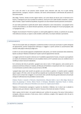 Associazione Italiana Sommelier – Corso I° Livello
                                                      Appunti

      Se è vero che tutte le uve possono essere lasciate sovra maturare sulla vite, tra le quali riesling,
      gewürztraminer, sauvignon, moscati e malvasie, che hanno nell’aromaticità e nell’intensità del profumo le
      loro carte vincenti.

      Alto Adige, Trentino, Veneto ed altre regioni italiane, così come Alsazia ed alcune zone in Germania ed in
      Austria, si distinguono per alcuni prodotti di eccellenza, amati per le loro calde tonalità cromatiche, i profumi
      dolci e fruttati, i sapori morbidi ed equilibrati, da gustare con alcuni dessert durante piacevoli conversazioni.

      Un caso molto particolare è quello del picolit. Spesso sottoposto a sovra maturazione, i suoi grappoli vanno
      incontro all’acinellatura, con aborto floreale spontaneo, che porta allo sviluppo di 5-6 acini per grappolo, solo
      su 4 grappoli per vite.

      Pregiato vino da dessert il Picolit ha in genere un colore giallo paglierino o dorato, un profumo di uva passa,
      miele albicocca essiccata, un sapore a volte amabile a volte dolce, ma sempre vellutato e persistente.




L’APPASSIMENTO

      Tutto ciò che accade nelle uve sottoposte a vendemmia tardiva è ancora più accentuato in quelle sottoposte
      ad appassimento, perché l’evaporazione dell’acqua è maggiore e quindi aumenta la concentrazione delle
      sostanze nella polpa e nella buccia degli acini.

      A volte le uve sono lasciate appassire completamente sulla pianta, con ritardo eccezionale nella vendemmia.
      Questo accade per l’Aleatico di Gradoli per il quale si parla di appassimento naturale.

      La maggior parte dei vini passiti è ottenuta con il cosiddetto appassimento forzato, nel quale si può applicare
      un sistema di ventilazione artificiale con aria riscaldata intorno ai 30 °C piuttosto secca con umidità di circa il
      55-60% per evitare marciumi indesiderati.

      Se la clemenza del clima lo permette i grappoli sono stesi al sole e lì fatti appassire, come avviene per la
      produzione del Greco di Bianco in Calabria, del Moscato di Pantelleria e di pochissimi altri vini; in questo caso
      la concentrazione zuccherina nelle uve può arrivare al 30-40%.

      I grappoli dopo essere stati raccolti con grande cura sono distesi su graticci, in cassette aperte e grigliate
      oppure appesi a fili tirati, come nel caso dell’uva vespaiola per la produzione del Breganze Torcolato. I locali
      devono essere sempre ben arieggiati e le uve tenute sotto controllo facendo grande attenzione ad eventuali
      sviluppi di muffe dannose che potrebbero rovinare tutto.

      Erbaluce Passito e Loazzolo in Piemonte, Gewürztraminer, Moscato Giallo e rosa in Alto Adige, Recioto di
      Soave da garganega in Veneto, Albana Passito in Romagna, Montefalco Sagrantino Passito in Umbria,
      Malvasia delle Lipari e Moscato di Pantelleria sono alcuni tra i migliori passiti italiani.

      Pigiatura e fermentazione avvengono in genere tra dicembre e febbraio, ma in alcuni casi si attende la
      settimana santa, per ottenere i celebri Vin Santi in Toscana e Vino Santo da nosiola in Trentino.

      Dolci e spesso ricchi di alcol, i vini passiti colpiscono per i profumi di uva passa e fico secco, frutta esotica e
      sciroppata, albicocca essiccata e frutta secca, miele e confetture, vaniglia e fiori appassiti, oltre che per la
      vellutata morbidezza.




LA BOTRYTIS CINEREA

                                                                                                                      43
 