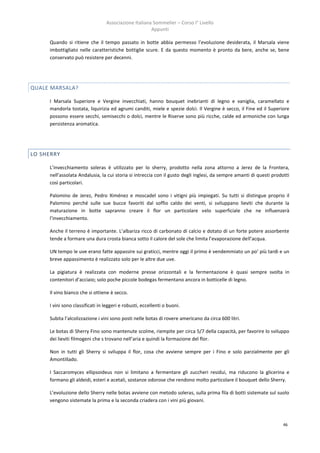 Associazione Italiana Sommelier – Corso I° Livello
                                                      Appunti

     Quando si ritiene che il tempo passato in botte abbia permesso l’evoluzione desiderata, il Marsala viene
     imbottigliato nelle caratteristiche bottiglie scure. E da questo momento è pronto da bere, anche se, bene
     conservato può resistere per decenni.




QUALE MARSALA?

     I Marsala Superiore e Vergine invecchiati, hanno bouquet inebrianti di legno e vaniglia, caramellato e
     mandorla tostata, liquirizia ed agrumi canditi, miele e spezie dolci. Il Vergine è secco, il Fine ed il Superiore
     possono essere secchi, semisecchi o dolci, mentre le Riserve sono più ricche, calde ed armoniche con lunga
     persistenza aromatica.




LO SHERRY

     L’invecchiamento soleras è utilizzato per lo sherry, prodotto nella zona attorno a Jerez de la Frontera,
     nell’assolata Andalusia, la cui storia si intreccia con il gusto degli inglesi, da sempre amanti di questi prodotti
     così particolari.

     Palomino de Jerez, Pedro Ximénez e moscadel sono i vitigni più impiegati. Su tutti si distingue proprio il
     Palomino perché sulle sue bucce favoriti dal soffio caldo dei venti, si sviluppano lieviti che durante la
     maturazione in botte sapranno creare il flor un particolare velo superficiale che ne influenzerà
     l’invecchiamento.

     Anche il terreno è importante. L’albariza ricco di carbonato di calcio e dotato di un forte potere assorbente
     tende a formare una dura crosta bianca sotto il calore del sole che limita l’evaporazione dell’acqua.

     UN tempo le uve erano fatte appassire sui graticci, mentre oggi il primo è vendemmiato un po’ più tardi e un
     breve appassimento è realizzato solo per le altre due uve.

     La pigiatura è realizzata con moderne presse orizzontali e la fermentazione è quasi sempre svolta in
     contenitori d’acciaio; solo poche piccole bodegas fermentano ancora in botticelle di legno.

     Il vino bianco che si ottiene è secco.

     I vini sono classificati in leggeri e robusti, eccellenti o buoni.

     Subita l’alcolizzazione i vini sono posti nelle botas di rovere americano da circa 600 litri.

     Le botas di Sherry Fino sono mantenute scolme, riempite per circa 5/7 della capacità, per favorire lo sviluppo
     dei lieviti filmogeni che s trovano nell’aria e quindi la formazione del flor.

     Non in tutti gli Sherry si sviluppa il flor, cosa che avviene sempre per i Fino e solo parzialmente per gli
     Amontillado.

     I Saccaromyces ellipsoideus non si limitano a fermentare gli zuccheri residui, ma riducono la glicerina e
     formano gli aldeidi, esteri e acetali, sostanze odorose che rendono molto particolare il bouquet dello Sherry.

     L’evoluzione dello Sherry nelle botas avviene con metodo soleras, sulla prima fila di botti sistemate sul suolo
     vengono sistemate la prima e la seconda criadera con i vini più giovani.



                                                                                                                     46
 