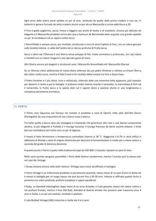 Associazione Italiana Sommelier – Corso I° Livello
                                                      Appunti

      Ogni anno dalla solera viene spillato un po’ di vino, sostituito da quello della prima criadera e così via, in
      batterie in genere formate da sette criadera anche se per alcuni Manzanilla si arriva addirittura a 20.

      Il Fino è giallo paglierino, secco, fresco e leggero con aromi di lievito e di mandorla. Ancora più delicato ed
      elegante è il Manzanilla prodotto vicino alla cosa a Sanlucar de Barrameda dove acquista una grande sapidità
      un po’ di morbidezza ed un sapore molto secco.

      L’Amontillado è sempre secco, più morbido, strutturato e ricco di alcol rispetto al Fino, con un colore giocato
      sulle tonalità intense e calde dell’ambra ed un deciso profumo di frutta secca.

      Secco o demi-sec l’Oloroso è uno Sherry senza sviluppo di flor, molto aromatico e profumato, tra i più robuti
      e morbidi con un colore mogano e uno spiccato gusto di more.

      Altri Sherry ancora più eleganti e strutturati sono i Manzanilla Amontillado ed i Manzanilla Oloroso.

      Se un Oloroso viene addizionato di mosto dolce ottenuto da uve pedro Ximénez si ottiene un Cream Sherry
      dal colore molto scuro, mentre il Pale Cream è ilo risultato della miscela tra Fino e Dulce Pasa-.

      Il Pedro Ximénez è il più dolce, ricco e sofisticato, ottenuto dalle uve omonime fatte appassire, può riposare
      per decenni in botte e poi in bottiglia. Il profumo molto intenso ricorda il caramello, la marmellata di fichi ed
      il tamarindo, la frutta secca e le spezie dolci ed il sapore dolce e pastoso sfuma in una lunghissima e
      complessa persistenza aromatica.




IL PORTO

      Il Porto, vino liquoroso più famoso nel mondo, è prodotto a nord di Oporto nella valle dell’alto Douro
      (Portogallo), da una cinquantina di uve a bacca rossa o bianca.

      Tra tutte quella a bacca nera più impiegata è il bastardo che garantisce alte rese e una decisa componente
      alcolica, la più elegante e fruttata è il touriga nacional, il touriga francesa dà decisi accenti erbacei, il tinta
      barroca morbidezza ed il tinta roriz un po’ di elganza.

      Il mosto è fatto fermentare a temperatura controllata intorno ai 30 °C. Raggiunto il 6-7% in alcol etilico si
      addiziona di Brandy o alcol di origine vitivinicola per bloccare la fermentazione in modo più o meno veloce a
      seconda del grado di dolcezza desierato.

      A questo punto il Porto è posto nelle tradizionali pipe da 550-600 l e lasciato riposare un paio di mesi.

      Nelle varie quintas vengono assemblati i Porto delle diverse vendemmie, mentre l’annata sarà la stessa solo
      nel caso dei Vintage.

      I Tanwy restano ancora nelle botti mentre i Vintage sono messi ad affinare in bottiglia.

      Il Porto Vintage è un millesimato prodotto in piccolissime quantità, riposa meno di un paio d’anni in botte ed
      è messo in bottiglia per un lungo riposo che può durare fino a 20-30 anni. Intenso e raffinato questo Porto si
      presenta con colori profondi, profumi complessi e sapori equilibrati.

      Il Ruby, un blended imbottigliato dopo meno di un anno di botte, è il più giovane, vivace nel colore rubino e
      nei profumi fruttati, mentre il Fine Old Rubi, blended di diverse annate che possono aver trascorso circa 4
      anni in botte, è un po’ più evoluto, morbido e speziato.

      Il Late Bottled Vintage (LBV) invecchia in botte dai 4 ai 6 anni.

                                                                                                                     47
 