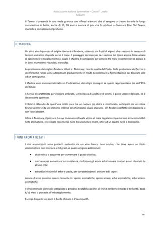 Associazione Italiana Sommelier – Corso I° Livello
                                                      Appunti

      Il Tawny si presenta in una veste granato con riflessi aranciati che si vengono a creare durante la lunga
      maturazione in botte, anche di 10, 20 anni o ancora di più, che lo portano a diventare Fine Old Tawny,
      morbido e complesso nel profumo.




IL MADERA

      Un altro vino liquoroso di origine iberica è il Madera, ottenuto dai frutti di vigneti che crescono in terrazze di
      terreno vulcanico disposte verso il mare. Il passaggio decisivo per la creazione del tipico aroma dolce-amaro
      di caramello è il riscaldamento al quale il Madera è sottoposto per almeno tre mesi in contenitori di acciaio o
      in botti in ambienti riscaldati, le estufas.

      La produzione dei migliori Madera, i Bual e i Malmsey, ricorda quella del Porto. Nella produzione del Sercial o
      del Verdelho l’alcol viene addizionato gradualmente in modo da rallentare la fermentazione per bloccare solo
      ad un certo punto.

      I Madera sono commercializzati con l’indicazione dei vitigni impiegati se questi rappresentano più dell’85%
      del totale.

      Il Sercial si caratterizza per il colore ambrato, la ricchezza di acidità e di aromi, il gusto secco e delicato, ed è
      ideale come aperitivo.

      Il BUal è ottenuto da quest’uva molto rara, ha un sapore più dolce e strutturato, anticipato da un colore
      bruno lucente e da un profumo intenso ed affumicato, quasi bruciato. Un Madera perfetto nel dopocena o
      con ricchi dessert.

      Infine il Malmsey, il più raro. Le uve malvasia coltivate vicino al mare regalano a questo vino le inconfondibili
      note aromatiche, intrecciate con intense note di caramello e miele, oltre ad un sapore ricco e dolcissimo.




I VINI AROMATIZZATI

      I vini aromatizzati sono prodotti partendo da un vino bianco base neutro, che deve avere un titolo
      alcolometrico non inferiore ai 10 gradi, al quale vengono addizionati:

              alcol etilico o acquavite per aumentare il grado alcolico;

              zucchero per aumentare la consistenza, rinforzare gli aromi ed attenuare i sapori amari rilasciati da
               alcune erbe;

              estratti o infusioni di erbe e spezie, per caratterizzarne i profumi ed i sapori.

      Alcune di esse possono essere riassunte in: spezie aromatiche, spezie amare, erbe aromatiche, erbe amaro-
      aromatiche.

      Il vino ottenuto viene poi sottoposto a processi di stabilizzazione, al fine di renderlo limpido e brillante, dopo
      6/12 mesi si procede all'imbottigliamento.

      Esempi di questi vini sono il Bardo chinato e il Vermounth.




                                                                                                                        48
 