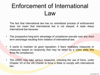 Enforcement of International
Law
The fact that international law has no centralized process of enforcement
does not mean that international law is not obeyed. A state obeys
international law because:
•

The prospective long-term advantage of compliance prevails over any short
term advantage resulting from violation of international law;

•

It wants to maintain its good reputation; it fears retaliatory measures or
measures based on reciprocity that may be taken by a victim state (the
three Rs compliance)

•

The UNSC may take various measures, including the use of force, under
Chapter VII of the UN Charter to force a State to comply with international
law.

 