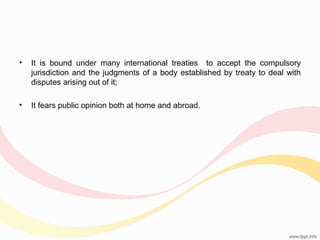 •

It is bound under many international treaties to accept the compulsory
jurisdiction and the judgments of a body established by treaty to deal with
disputes arising out of it;

•

It fears public opinion both at home and abroad.

 