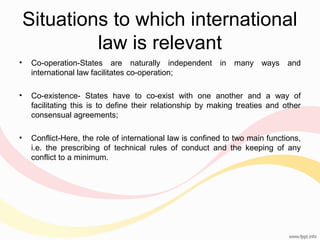 Situations to which international
law is relevant
•

Co-operation-States are naturally independent in many ways and
international law facilitates co-operation;

•

Co-existence- States have to co-exist with one another and a way of
facilitating this is to define their relationship by making treaties and other
consensual agreements;

•

Conflict-Here, the role of international law is confined to two main functions,
i.e. the prescribing of technical rules of conduct and the keeping of any
conflict to a minimum.

 