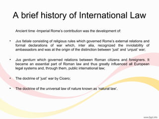 A brief history of International Law
Ancient time -Imperial Rome’s contribution was the development of:
•

Jus fatiale consisting of religious rules which governed Rome’s external relations and
formal declarations of war which, inter alia, recognized the inviolability of
ambassadors and was at the origin of the distinction between ‘just’ and ‘unjust’ war;

•

Jus gentium which governed relations between Roman citizens and foreigners. It
became an essential part of Roman law and thus greatly influenced all European
legal systems and, through them, public international law;

•

The doctrine of ‘just’ war by Cicero;

•

The doctrine of the universal law of nature known as ‘natural law’.

 