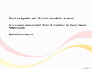 The Middle Ages-Two sets of truly international rules developed:
•

Lex marcatoria which consisted of rules of conduct and fair dealing between
merchants and;

•

Maritime customary law.

 