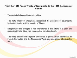 From the 1648 Peace Treaty of Westphalia to the 1815 Congress of
Vienna
•

The period of classical international law.

•

The 1648 Treaty of Westphalia recognized the principles of sovereignty,
territorial integrity and the equality of States.

•

It legitimized the principle of non-interference in the affairs of a State and
recognized that a State was independent from the church.

•

The treaty established a system of balance of power which lasted until the
French Revolution and the Napoleonic Wars, and was aimed at preventing
wars.

 