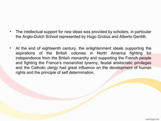 •

The intellectual support for new ideas was provided by scholars, in particular
the Anglo-Dutch School represented by Hugo Grotius and Alberto Gentilli.

•

At the end of eighteenth century, the enlightenment ideals supporting the
aspirations of the British colonies in North America fighting for
independence from the British monarchy and supporting the French people
and fighting the France’s monarchist tyranny, feudal aristocratic privileges
and the Catholic clergy had great influence on the development of human
rights and the principle of self determination.

 