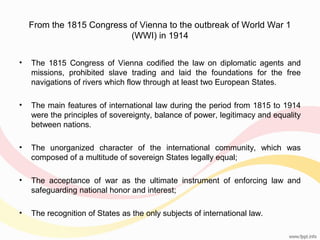 From the 1815 Congress of Vienna to the outbreak of World War 1
(WWI) in 1914
•

The 1815 Congress of Vienna codified the law on diplomatic agents and
missions, prohibited slave trading and laid the foundations for the free
navigations of rivers which flow through at least two European States.

•

The main features of international law during the period from 1815 to 1914
were the principles of sovereignty, balance of power, legitimacy and equality
between nations.

•

The unorganized character of the international community, which was
composed of a multitude of sovereign States legally equal;

•

The acceptance of war as the ultimate instrument of enforcing law and
safeguarding national honor and interest;

•

The recognition of States as the only subjects of international law.

 