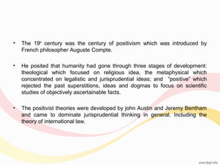•

The 19th century was the century of positivism which was introduced by
French philosopher Auguste Compte.

•

He posited that humanity had gone through three stages of development:
theological which focused on religious idea, the metaphysical which
concentrated on legalistic and jurisprudential ideas; and “positive” which
rejected the past superstitions, ideas and dogmas to focus on scientific
studies of objectively ascertainable facts.

•

The positivist theories were developed by john Austin and Jeremy Bentham
and came to dominate jurisprudential thinking in general. Including the
theory of international law.

 